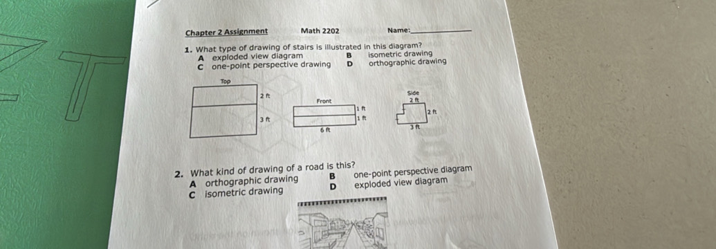 Chapter 2 Assignment Math 2202 Name:_
1. What type of drawing of stairs is illustrated in this diagram?
A exploded view diagram a isometric drawing
C one-point perspective drawing D orthographic drawing
Side
2 ft
2 ft
3 R
2. What kind of drawing of a road is this?
A orthographic drawing B one-point perspective diagram
C isometric drawing D exploded view diagram