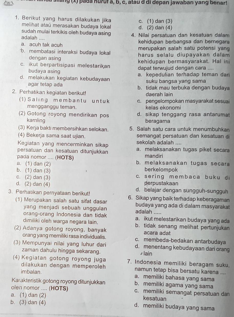 da siang (x) pada huruł a, b, c, atau d di depan jawaban yang benar!
1. Berikut yang harus dilakukan jika c. (1) dan (3)
melihat ataú merasakan budaya lokal d. (2) dan (4)
sudah mulai terkikis oleh budaya asing
adalah .... 4. Nilai persatuan dan kesatuan dalam
a. acuh tak acuh
kehidupan berbangsa dan bernegara
merupakan salah satu potensi yang
b. membatasi interaksi budaya lokal
harus selalu diupayakan dalam 
dengan asing
kehidupan bermasyarakat. Hal ini
c. ikut berpartisipasi melestarikan
dapat terwujud dengan cara ....
budaya asing
a. kepedulian terhadap teman dari
d. melakukan kegiatan kebudayaan
suku bangsa yang sama
agar tetap ada b. tidak mau terbuka dengan budaya
2. Perhatikan kegiatan berikut! daerah lain
(1)  S aling m e m b a n t u un t uk c. pengelompokan masyarakat sesuai
mengganggu teman. kelas ekonomi
(2) Gotong royong mendirikan pos d. sikap tenggang rasa antarumat
kamling beragama
(3) Kerja bakti membersihkan selokan. 5. Salah satu cara untuk menumbuhkan
(4) Bekerja sama saat ujian. semangat persatuan dan kesatuan di
Kegiatan yang mencerminkan sikap
sekolah adalah ....
persatuan dan kesatuan ditunjukkan
a. melaksanakan tugas piket secara
pada nomor .... (HOTS)
mandiri
a. (1) dan (2)
b. melaksanakan tugas secara
b. (1) dan (3) berkelompok
c. (2) dan (3) c. se r ing memb a ca b u k u d i
d. (2) dan (4) perpustakaan
d. belajar dengan sungguh-sungguh
3. Perhatikan pernyataan berikut!
6. Sikap yang baik terhadap keberagaman
(1) Merupakan salah satu sifat dasar budaya yang ada di dalam masyarakat
yang menjadi sebuah unggulan adalah .....
orang-orang Indonesia dan tidak a. ikut melestarikan budaya yang ada
dimiliki oleh warga negara lain. b. tidak senang melihat pertunjukan
(2) Adanya gotong royong, banyak
acara adat
orang yang memiliki rasa individualis. c. membeda-bedakan antarbudaya
(3) Mempunyai nilai yang luhur dari d. menentang kebudayaan dari orang
zaman dahulu hingga sekarang. ⊥ lain
(4) Kegiatan gotong royong juga 7. Indonesia memiliki beragam suku.
dilakukan dengan memperoleh namun tetap bisa bersatu karena ....
imbalan. a. memiliki bahasa yang sama
Karakteristik gotong royong ditunjukkan b. memiliki agama yang sama
olen nomor .... (HOTS) c. memiliki semangat persatuan dan
a. (1) dan (2) kesatuan
b. (3) dan (4)
d. memiliki budaya yang sama