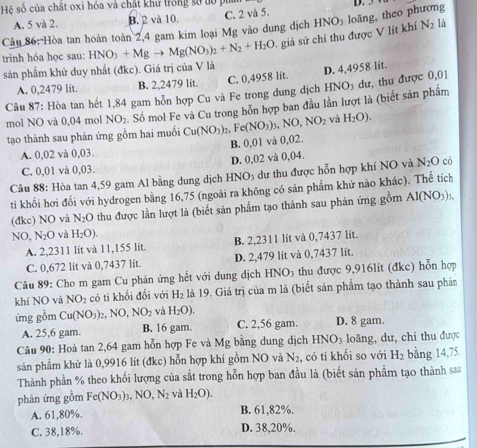 Hệ số của chất oxi hóa và chật khử trong số tổ pha
D.
HNO_3 loãng, theo phương
A. 5 và 2. B. 2 và 10. C. 2 và 5.
Câu 86: Hòa tan hoàn toàn 2,4 gam kim loại Mg vào dung dịch .gi sử chỉ thu được V lít khí N_2 là
trình hóa học sau: HNO_3+Mgto Mg(NO_3)_2+N_2+H_2O
sản phẩm khử duy nhất (đkc). Giá trị của V là
A. 0,2479 lít. B. 2,2479 lít. C. 0,4958 lít. D. 4,4958 lít.
Câu 87: Hòa tan hết 1,84 gam hỗn hợp Cu và Fe trong dung dịch I INO_3 dư, thu được 0,01
mol NO và 0,04 mol NO_2. Số mol Fe và Cu trong hỗn hợp ban đầu lần lượt là (biết sản phẩm
tạo thành sau phản ứng gồm hai muối Cu(NO_3)_2,Fe(NO_3)_3,NO,NO_2 và H_2O).
A. 0,02 và 0,03. B. 0,01 và 0,02.
C. 0,01 và 0,03. D. 0,02 và 0,04.
Câu 88: Hòa tan 4,59 gam Al bằng dung dịch 1 -INO_3 3 dư thu được hỗn hợp khí NO và N_2O có
ti khối hơi đối với hydrogen bằng 16,75 (ngoài ra không có sản phẩm khử nào khác). Thể tích
(đkc) NO và N_2O thu được lần lượt là (biết sản phẩm tạo thành sau phản ứng gồm Al(NO_3)_3,
N 0, N_2O và H_2O).
A. 2,2311 lít và 11,155 lít. B. 2,2311 lít và 0,7437 lít.
C. 0,672 lít và 0,7437 lít. D. 2,479 lít và 0,7437 lít.
Câu 89: Cho m gam Cu phản ứng hết với dung dịch HNO_3 thu được 9,916lít (đkc) hỗn hợp
khí NO và NO_2 có ti khối đối với H_2 là 19. Giá trị của m là (biết sản phẩm tạo thành sau phản
ứng gồm Cu(NO_3)_2,NO,NO_2 và H_2O).
A. 25,6 gam. B. 16 gam. C. 2,56 gam. D. 8 gam.
Câu 90: Hoà tan 2,64 gam hỗn hợp Fe và Mg bằng dung dịch HNO_3 loãng, dư, chi thu được
sản phẩm khử là 0,9916 lít (đkc) hỗn hợp khí gồm NO và N_2 , có tỉ khối so với H_2 bằng 14,75.
Thành phần % theo khối lượng của sắt trong hỗn hợp ban đầu là (biết sản phẩm tạo thành sau
phản ứng gồm Fe(NO_3)_3,NO,N_2 và H_2O).
A. 61,80%. B. 61,82%.
C. 38,18%. D. 38,20%.