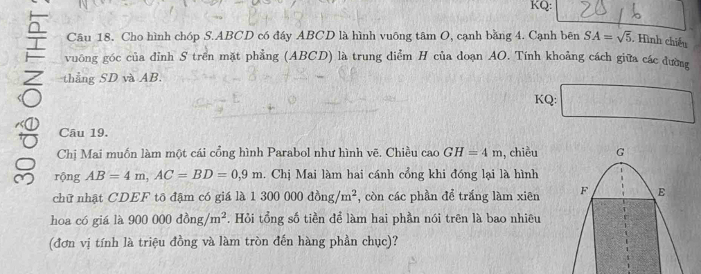 KQ: 
Câu 18. Cho hình chóp S. ABCD có đáy ABCD là hình vuông tâm O, cạnh bằng 4. Cạnh bên SA=sqrt(5). Hình chiếu 
vuông góc của đỉnh S trên mặt phẳng (ABCD) là trung điểm H của doạn AO. Tính khoảng cách giữa các đường 
Z thẳng SD và AB. 
KQ: □° 
Câu 19. 
Chị Mai muốn làm một cái cổng hình Parabol như hình vẽ. Chiều cao GH=4m , chiều 
rộng AB=4m, AC=BD=0,9m. Chị Mai làm hai cánh cổng khi đóng lại là hình 
chữ nhật CDEF tō đậm có giá là 1300000dong/m^2 , còn các phần để trắng làm xiên 
hoa có giá là 900000dong/m^2. Hỏi tổng số tiền để làm hai phần nói trên là bao nhiêu 
(đơn vị tính là triệu đồng và làm tròn đến hàng phần chục)?