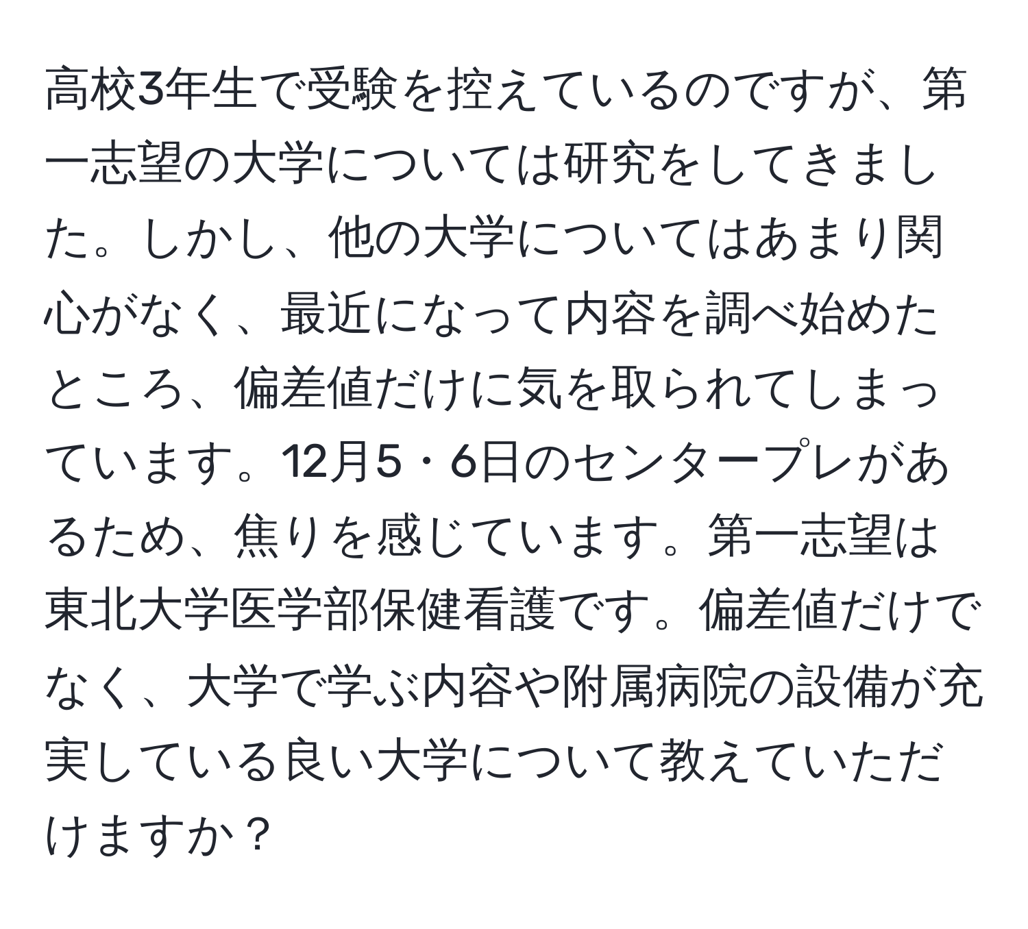 高校3年生で受験を控えているのですが、第一志望の大学については研究をしてきました。しかし、他の大学についてはあまり関心がなく、最近になって内容を調べ始めたところ、偏差値だけに気を取られてしまっています。12月5・6日のセンタープレがあるため、焦りを感じています。第一志望は東北大学医学部保健看護です。偏差値だけでなく、大学で学ぶ内容や附属病院の設備が充実している良い大学について教えていただけますか？