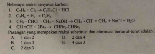 Beberapa reaksi senyawa karbon:
1. C_2H_6+Cl_2to C_2H_5Cl+HCl
2. C_2H_4+H_2to C_2H_6
3. CH_3-CHCl-CH_3+NaOHto CH_3· CH=CH_2+NaCl+H_2O
4. CHequiv CH+2Br_2to CHBr_2-CHBr_2
Pasangan yang merupakan reaksi substitusi dan eliminasi berturut-turut adalah
A. 1 dan 2 D. 2 dan 4
B. 1 dan 3 E. 4 dan 3
C. 2 dan 3