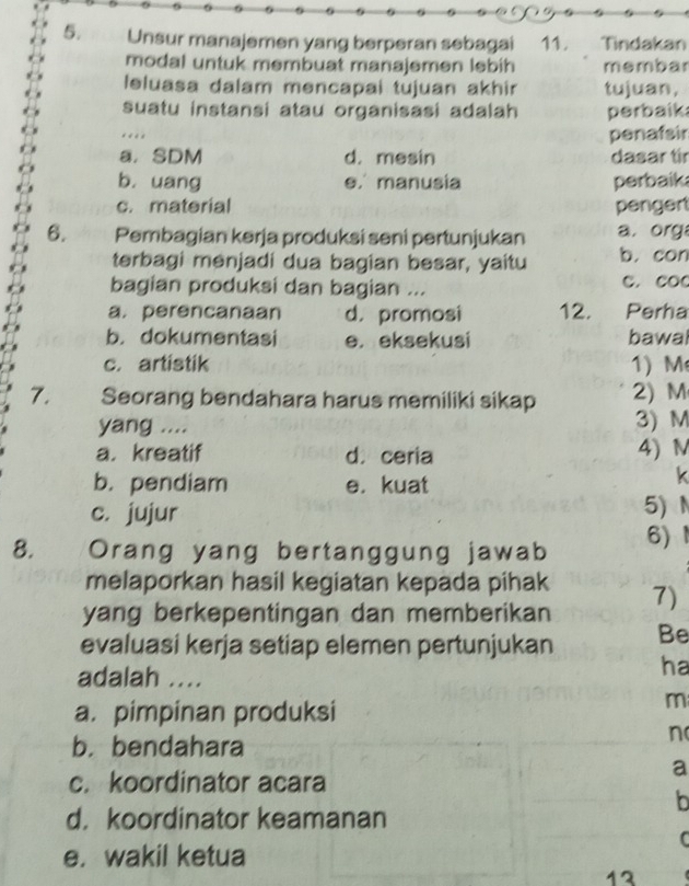 Unsur manajemen yang berperan sebagai 11. Tindakan
modal untuk membuat manajemen ləbih membar
leluasa dalam mencapai tujuan akhir tujuan,
suatu instansi atau organisasi adalah perbaik
..
penafsir
a. SDM d. mesin dasar tir
b. uang e. manusia perbaik
c. material pengert
6. Pembagian kərja produksi seni pertunjukan a. org
terbagi menjadi dua bagian besar, yaitu b. con
bagian produksi dan bagian ... C. COC
a. perencanaan d. promosi 12. Perha
b. dokumentasi e. eksekusi bawal
c. artistik 1) M
7. Seorang bendahara harus memiliki sikap 2) M
yang .... 3) M
a. kreatif d. ceria 4) N
b. pendiam e. kuat
k
c. jujur 5) N
8. a Orang yang bertanggung jawab 6) 1
melaporkan hasil kegiatan kepada pihak
yang berkepentingan dan memberikan 7)
evaluasi kerja setiap elemen pertunjukan Be
adalah ....
ha
a. pimpinan produksi
m
b. bendahara
n
a
c. koordinator acara
b
d. koordinator keamanan
C
e. wakil ketua
13