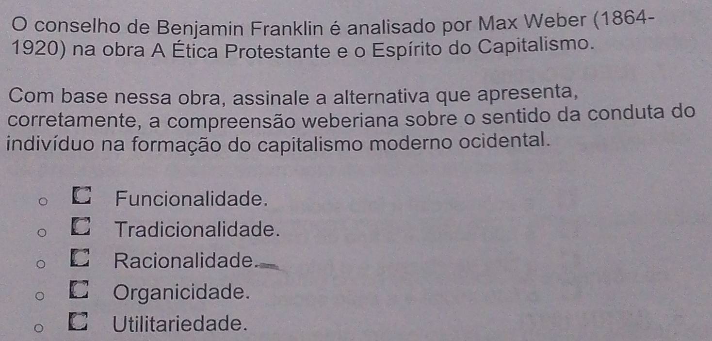 conselho de Benjamin Franklin é analisado por Max Weber (1864-
1920) na obra A Ética Protestante e o Espírito do Capitalismo.
Com base nessa obra, assinale a alternativa que apresenta,
corretamente, a compreensão weberiana sobre o sentido da conduta do
indivíduo na formação do capitalismo moderno ocidental.
C Funcionalidade.
€£Tradicionalidade.
€ Racionalidade
□£Organicidade.
€£Utilitariedade.