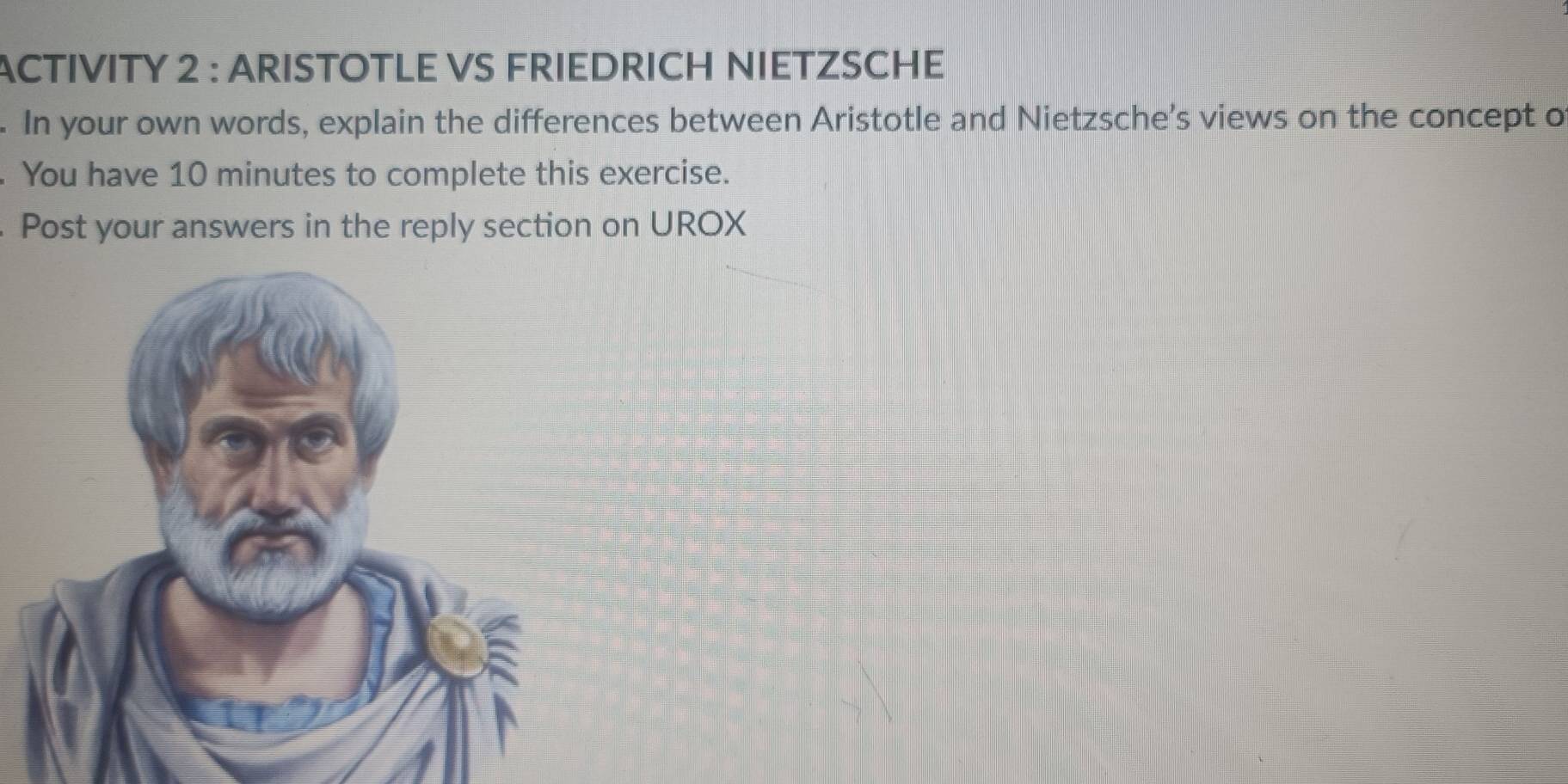 ACTIVITY 2 : ARISTOTLE VS FRIEDRICH NIETZSCHE 
. In your own words, explain the differences between Aristotle and Nietzsche’s views on the concept o 
. You have 10 minutes to complete this exercise. 
Post your answers in the reply section on UROX