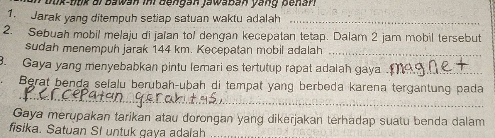 ttik-titik ai bawan ini dengan jawaban yang benar! 
1. Jarak yang ditempuh setiap satuan waktu adalah_ 
2. Sebuah mobil melaju di jalan tol dengan kecepatan tetap. Dalam 2 jam mobil tersebut 
sudah menempuh jarak 144 km. Kecepatan mobil adalah_ 
3. Gaya yang menyebabkan pintu lemari es tertutup rapat adalah gaya ._ 
Berat benda selalu berubah-ubah di tempat yang berbeda karena tergantung pada 
_ 
Gaya merupakan tarikan atau dorongan yang dikerjakan terhadap suatu benda dalam 
fisika. Satuan SI untuk gaya adalah