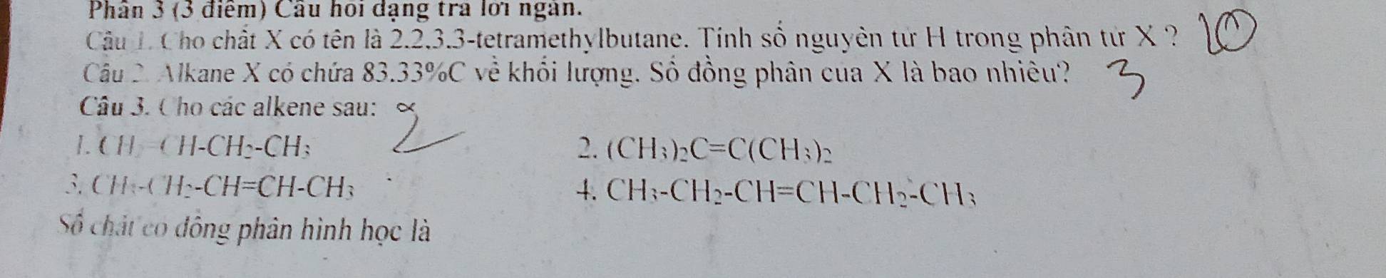 Phân 3 (3 điểm) Câu hoi đạng tra lới ngàn. 
Câu L Cho chất X có tên là 2.2.3.3-tetramethylbutane. Tính số nguyên từ H trong phân từ X ? 
Câu 2. Alkane X có chứa 83.33% C về khổi lượng. Số đồng phân của X là bao nhiêu? 
Câu 3. Cho các alkene sau: 
1. CH_2=CH-CH_2-CH_3 2. (CH_3)_2C=C(CH_3)_2
3. CH_2-CH_2-CH=CH-CH_3 4. CH_3-CH_2-CH=CH-CH_2-CH_3
Số chất có đông phân hình học là