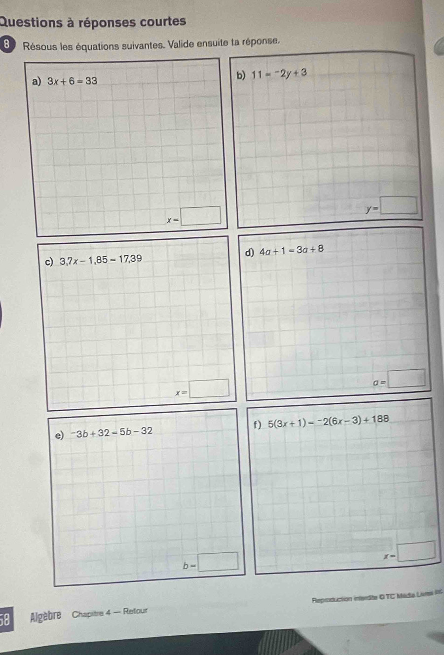 Questions à réponses courtes 
8 Résous les équations suivantes. Valide ensuite ta réponse, 
a) 3x+6=33
b) 11=-2y+3
x=□
y=□
d) 4a+1=3a+8
c) 3,7x-1,85=17,39
x=□
a=□
e) -3b+32=5b-32 f) 5(3x+1)=-2(6x-3)+188
b=□
x=□
58 Algèbre Chapitre 4 - Retour Reproduction interdite O TC Média Livs C