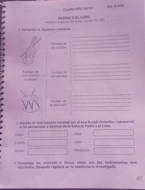 Cuadernillo Lector 5to Grado 
PEDRO Y EL LOBO 
(Múltiples Lenguajes. 5to Grado, Páginas 102-103) 
: Completa el siguiente esquema. 
_ 
_ 
_ 
Familias de 
_ 
_ 
las cuerdas 
_ 
_ 
Familias de Familias de 
_ 
instrumentos los alientos 
_ 
musicales 
_ 
_ 
_ 
Familias de_ 
la percusión_ 
_ 
: Escribe el instrumento musical con el que Surgéi Prokóflev representó 
a los personajes y objetos de la historia Pedro y el Lobo. 
Gatito Pato 
Pajarito Lobo 
Abuelo Escopetas 
Investiga en internet o libros, cómo son los instrumentos que 
escribiste. Después registra en tu cuaderno lo investigado. 
40