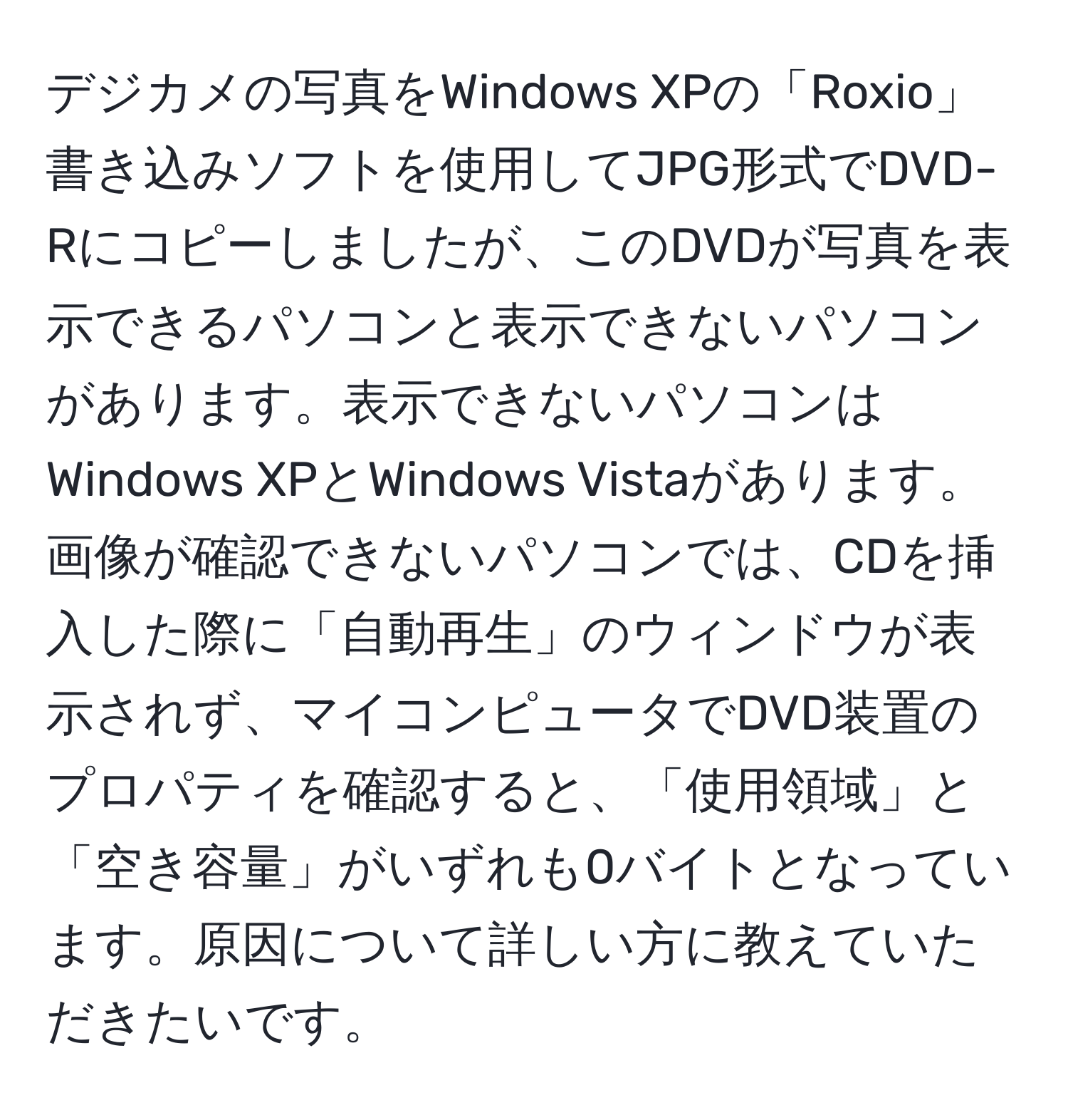 デジカメの写真をWindows XPの「Roxio」書き込みソフトを使用してJPG形式でDVD-Rにコピーしましたが、このDVDが写真を表示できるパソコンと表示できないパソコンがあります。表示できないパソコンはWindows XPとWindows Vistaがあります。画像が確認できないパソコンでは、CDを挿入した際に「自動再生」のウィンドウが表示されず、マイコンピュータでDVD装置のプロパティを確認すると、「使用領域」と「空き容量」がいずれも0バイトとなっています。原因について詳しい方に教えていただきたいです。