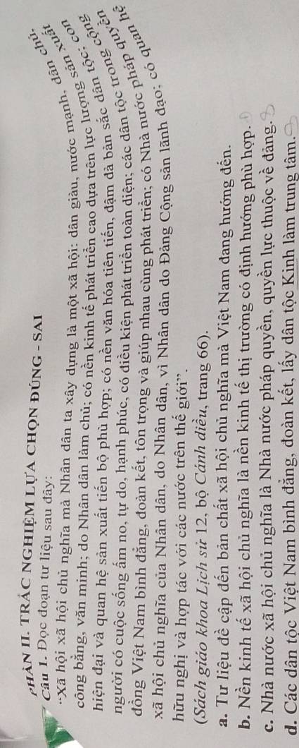 PHảN II. TRÁC NGHIỆM LựA ChọN đúnG - SAI
Câu 1. Đọc đoạn tư liệu sau đây:
*Xã hội xã hội chủ nghĩa mà Nhân dân ta xây dựng là một xã hội: dân giàu, nước mạnh, dân chủ,
công bằng, văn minh; do Nhân dân làm chủ; có nền kinh tế phát triển cao dựa trên lực lượng sản xuất
hiện đại và quan hệ sản xuất tiến bộ phù hợp; có nền văn hóa tiên tiến, đậm đà bản sắc dân tộc; con
người có cuộc sống ấm no, tự do, hạnh phúc, có điều kiện phát triển toàn diện; các dân tộc trong cộng
đồng Việt Nam bình đẳng, đoàn kết, tôn trọng và giúp nhau cùng phát triển; có Nhà nước pháp quyền
xã hội chủ nghĩa của Nhân dân, do Nhân dân, vì Nhân dân do Đảng Cộng sản lãnh đạo; có quan hệ
hữu nghị và hợp tác với các nước trên thế giới”.
(Sách giáo khoa Lịch sử 12, bộ Cánh diều, trang 66).
a. Tư liệu đề cập đến bản chất xã hội chủ nghĩa mà Việt Nam đang hướng đến.
b. Nền kinh tế xã hội chủ nghĩa là nền kinh tế thị trường có định hướng phù hợp.
c. Nhà nước xã hội chủ nghĩa là Nhà nước pháp quyền, quyền lực thuộc về đảng.
d. Các dân tộc Việt Nam bình đẳng, đoàn kết, lấy dân tộc Kinh làm trung tâm.