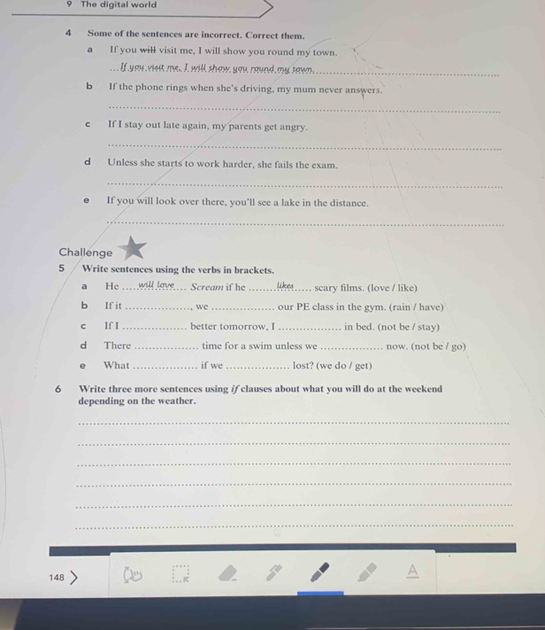 The digital world 
4 Some of the sentences are incorrect. Correct them. 
a If you will visit me, I will show you round my town. 
. If you visit me, I, will show, you raund my tawn_ 
b If the phone rings when she's driving, my mum never answers. 
_ 
c If I stay out late again, my parents get angry. 
_ 
d Unless she starts to work harder, she fails the exam. 
_ 
If you will look over there, you’ll see a lake in the distance. 
_ 
Challenge 
5 Write sentences using the verbs in brackets. 
a He … will lave Scream if he _Likes …… scary films. (love / like) 
b If it _we _our PE class in the gym. (rain / have) 
c If I _better tomorrow, I _in bed. (not be / stay) 
d There _time for a swim unless we _now. (not be / go) 
What _if we_ lost? (we do / get) 
6 Write three more sentences using if clauses about what you will do at the weekend 
depending on the weather. 
_ 
_ 
_ 
_ 
_ 
_ 
148 
A