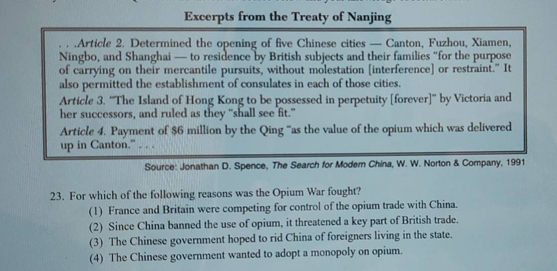 Excerpts from the Treaty of Nanjing
.Article 2. Determined the opening of five Chinese cities — Canton, Fuzhou, Xiamen,
Ningbo, and Shanghai — to residence by British subjects and their families “for the purpose
of carrying on their mercantile pursuits, without molestation [interference] or restraint." It
also permitted the establishment of consulates in each of those cities.
Article 3. “The Island of Hong Kong to be possessed in perpetuity [forever]” by Victoria and
her successors, and ruled as they “shall see fit.”
Article 4. Payment of $6 million by the Qing “as the value of the opium which was delivered
up in Canton.” . . .
Source: Jonathan D. Spence, The Search for Modern China, W. W. Norton & Company, 1991
23. For which of the following reasons was the Opium War fought?
(1) France and Britain were competing for control of the opium trade with China.
(2) Since China banned the use of opium, it threatened a key part of British trade.
(3) The Chinese government hoped to rid China of foreigners living in the state.
(4) The Chinese government wanted to adopt a monopoly on opium.