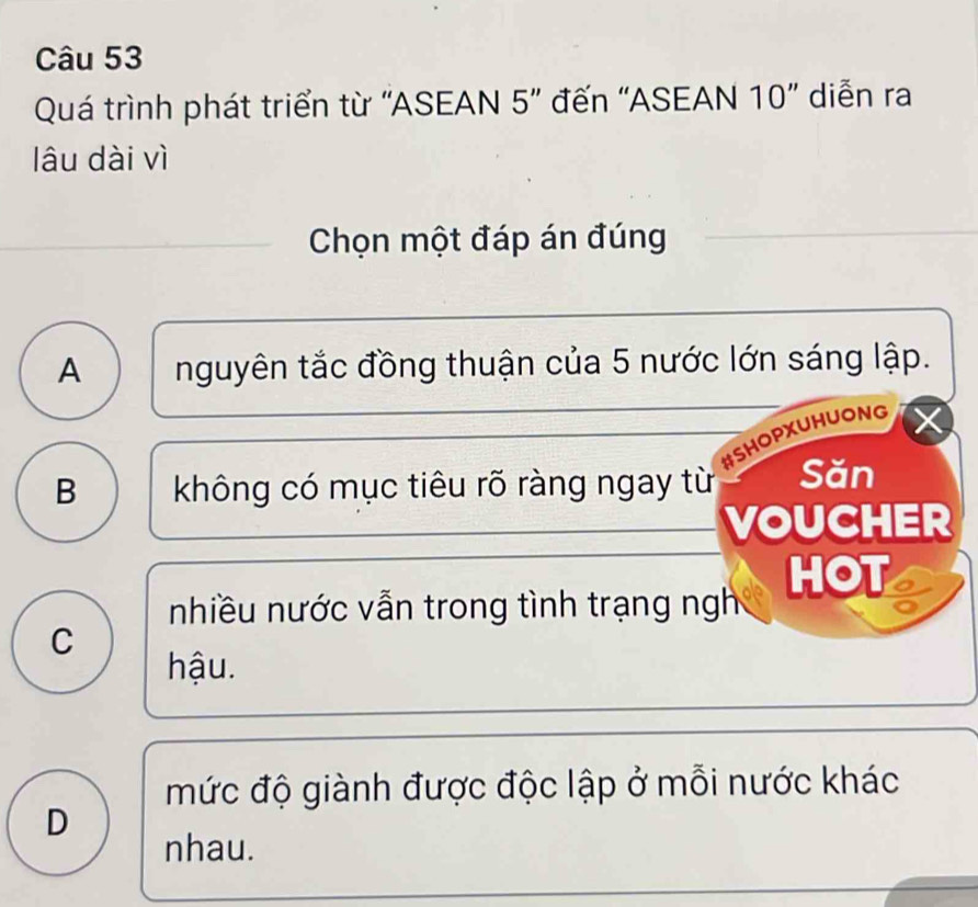 Quá trình phát triển từ ''ASEAN 5' đến ''ASEAN 10'' diễn ra
lâu dài vì
Chọn một đáp án đúng
A nguyên tắc đồng thuận của 5 nước lớn sáng lập.
#SHOPXUHUONG
B không có mục tiêu rõ ràng ngay từ Săn
VOUCHER
nhiều nước vẫn trong tình trạng ngh HOT
C
hậu.
mức độ giành được độc lập ở mỗi nước khác
D
nhau.