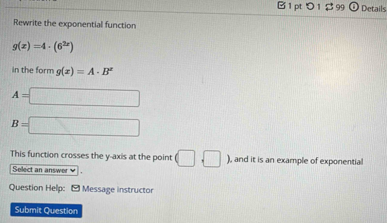 > 1 $ 99 o Details 
Rewrite the exponential function
g(x)=4· (6^(2x))
in the form g(x)=A· B^x
A=□
B=□
This function crosses the y-axis at the point (□ ,□ ) , and it is an example of exponential 
Select an answer 
Question Help: Message instructor 
Submit Question