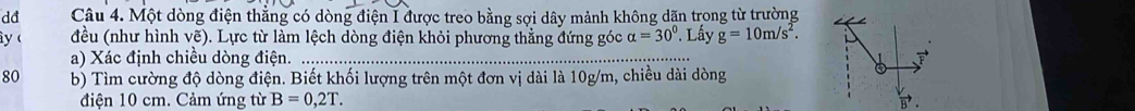 dđ Câu 4. Một dòng điện thẳng có dòng điện I được treo bằng sợi dây mảnh không dãn trong từ trường 
y  đều (như hình vẽ). Lực từ làm lệch dòng điện khỏi phương thẳng đứng góc alpha =30° ' Lấy g=10m/s^2. 
a) Xác định chiều dòng điện. ..... 
80 b) Tìm cường độ dòng điện. Biết khối lượng trên một đơn vị dài là 10g/m, chiều dài dòng 
điện 10 cm. Cảm ứng từ B=0,2T.