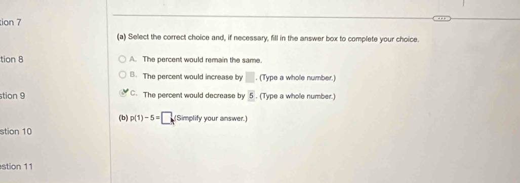 tion 7
(a) Select the correct choice and, if necessary, fill in the answer box to complete your choice.
tion 8 A. The percent would remain the same.
B. The percent would increase by □. (Type a whole number.)
stion 9 C. The percent would decrease by overline 5. (Type a whole number.)
(b) p(1)-5=□ (Simplify your answer.)
stion 10
stion 11