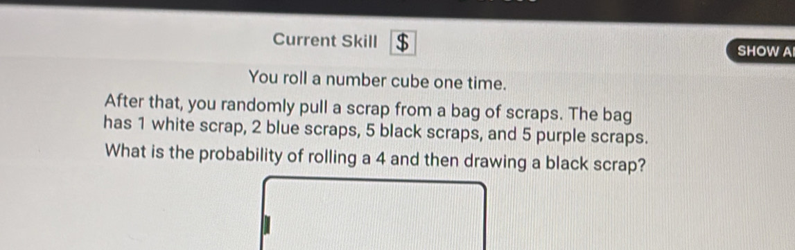 Current Skill $ 
SHOW A 
You roll a number cube one time. 
After that, you randomly pull a scrap from a bag of scraps. The bag 
has 1 white scrap, 2 blue scraps, 5 black scraps, and 5 purple scraps. 
What is the probability of rolling a 4 and then drawing a black scrap?