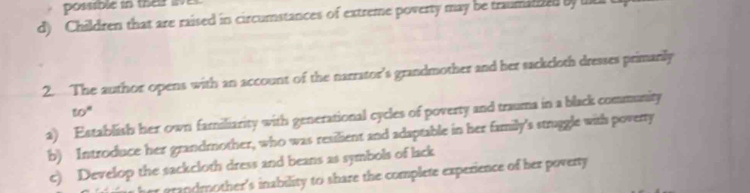 possible in their lve
d) Children that are raised in circumstances of extreme poverty may be traumalded by te 
2. The author opens with an account of the narrator’s grandmother and her sackcloth dresses primarily
to^n 
a) Establish her own familiarity with generational cycles of poverty and trauma in a black community
b) Introduce her grandmother, who was resilient and adaptable in her family's struggle with poverty
c) Develop the sackcloth dress and beans as symbols of lack
er grandmother's inability to share the complete experience of her poverty