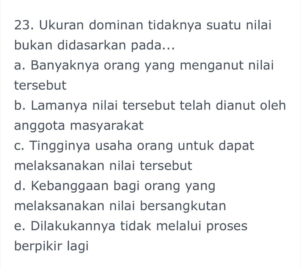 Ukuran dominan tidaknya suatu nilai
bukan didasarkan pada...
a. Banyaknya orang yang menganut nilai
tersebut
b. Lamanya nilai tersebut telah dianut oleh
anggota masyarakat
c. Tingginya usaha orang untuk dapat
melaksanakan nilai tersebut
d. Kebanggaan bagi orang yang
melaksanakan nilai bersangkutan
e. Dilakukannya tidak melalui proses
berpikir lagi