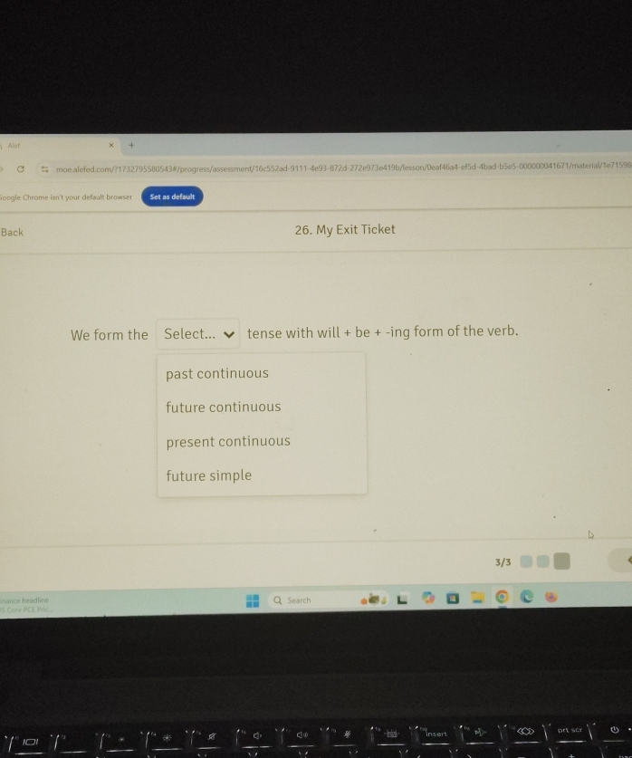Alef
% moe.alefed.com/?1732795580543#/progress/assessment/16c552ad-9111-4e93-872d-272e973e419b/lesson/0eaf46a4-ef5d-4bad-b5e5-000000041671/material/1e71598
Google Chrome isn't your default browser Set as default
Back 26. My Exit Ticket
We form the Select... tense with will + be + -ing form of the verb.
past continuous
future continuous
present continuous
future simple
3/3
nance headline Search
s Core PCE Pric