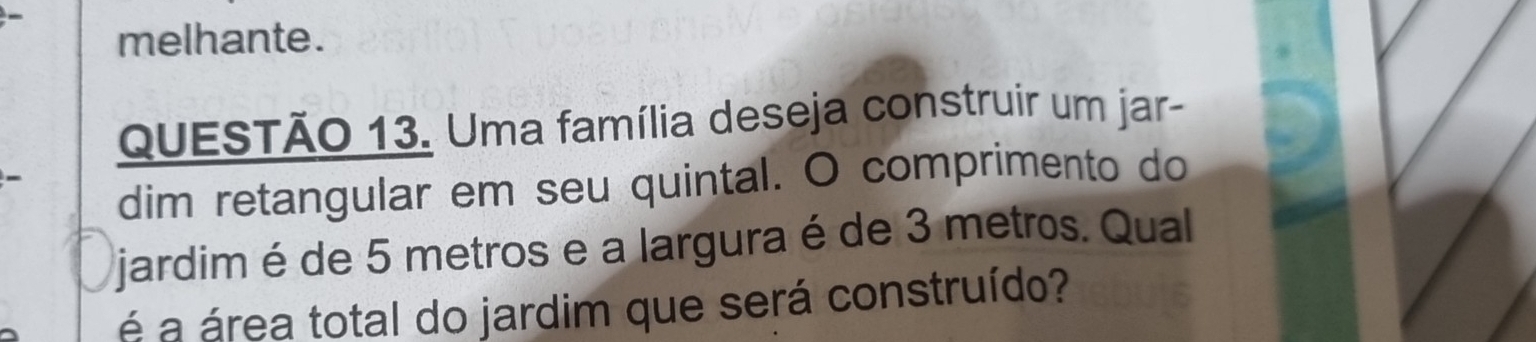 melhante. 
QuESTÃO 13. Uma família deseja construir um jar- 
dim retangular em seu quintal. O comprimento do 
jardim é de 5 metros e a largura é de 3 metros. Qual 
á a área total do jardim que será construído?