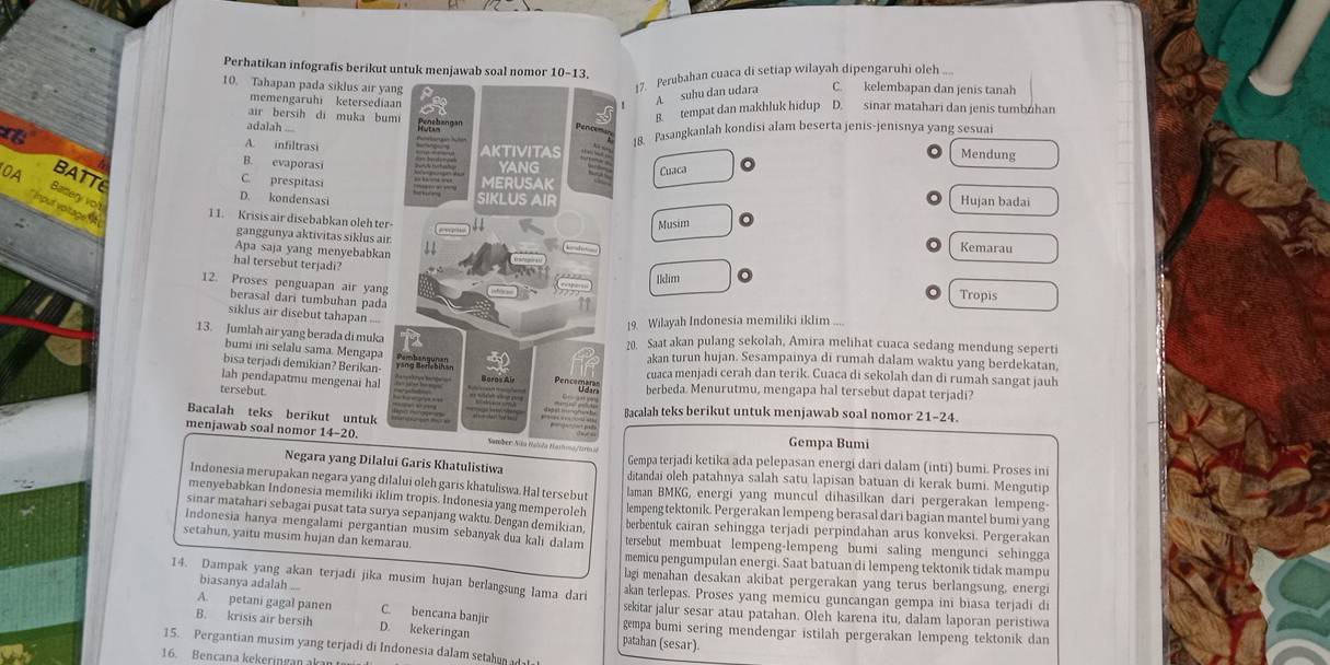 Perhatikan infografis berikut untuk menjawab soal nomor 10-13.
17. Perubahan cuaca di setiap wilayah dipengaruhi oleh ....
10. Tahapan pada siklus air yaC. kelembapan dan jenis tanah
memengaruhi ketersedia
A suhu dan udara
air bersih di muka bu
B. tempat dan makhluk hidup D. sinar matahari dan jenis tumbuhan
adalah ....
A. infiltrasi
18. Pasangkanlah kondisi alam beserta jenis-jenisnya yang sesuai
Mendung
B. evaporasi
0A BATTE
C. prespitasiCuaca
Battery vo't
D. kondensasi Hujan badai
pur voltage  
1 1. Krisis air disebabkan oleh ter
Musim
ganggunya aktivitas siklus air Kemarau
Apa saja yang menyebabkan
hal tersebut terjadi?
Iklim 。
12. Proses penguapan air yang
berasal dari tumbuhan pada
Tropis
siklus air disebut tahapan ....
19. Wilayah Indonesia memiliki iklim ....
13. Jumlah air yang berada di muka20. Saat akan pulang sekolah, Amira melihat cuaca sedang mendung seperti
bumi ini selalu sama. Mengapaakan turun hujan. Sesampainya di rumah dalam waktu yang berdekatan,
bisa terjadi demikian? Berikan-cuaca menjadi cerah dan terik. Cuaca di sekolah dan di rumah sangat jauh
lah pendapatmu mengenai halberbeda. Menurutmu, mengapa hal tersebut dapat terjadi?
tersebut
Bacalah teks berikut untukBacalah teks berikut untuk menjawab soal nomor 21-24.
menjawab soal nomor 14-20./Uria Gempa Bumi
Gempa terjadi ketika ada pelepasan energi dari dalam (inti) bumi. Proses ini
Negara yang Dilalui Garis Khatulistiwa ditandai oleh patahnya salah satu lapisan batuan di kerak bumi. Mengutip
Indonesia merupakan negara yang dilalui oleh garis khatuliswa. Hal tersebut laman BMKG, energi yang muncul dihasilkan dari pergerakan lempeng-
menyebabkan Indonesia memiliki iklim tropis. Indonesia yang memperoleh lempeng tektonik. Pergerakan lempeng berasal dari bagian mantel bumi yang
sinar matahari sebagai pusat tata surya sepanjang waktu. Dengan demikian, berbentuk cairan sehingga terjadi perpindahan arus konveksi. Pergerakan
Indonesia hanya mengalami pergantian musim sebanyak dua kali dalam
setahun, yaitu musim hujan dan kemarau. tersebut membuat lempeng-lempeng bumi saling mengunci sehingga
memicu pengumpulan energi. Saat batuan di lempeng tektonik tidak mampu
lagi menahan desakan akibat pergerakan yang terus berlangsung, energi
biasanya adalah ...
14. Dampak yang akan terjadi jika musim hujan berlangsung lama dari akan terlepas. Proses yang memicu guncangan gempa ini biasa terjadi di
A. petani gagal panen C. bencana banjir
sekitar jalur sesar atau patahan. Oleh karena itu, dalam laporan peristiwa
B. krisis air bersih D. kekeringan patahan (sesar) gempa bumi sering mendengar istilah pergerakan lempeng tektonik dan
15. Pergantian musim yang terjadi di Indonesia dalam setahun adata 
16. Bencana kekeringan akan