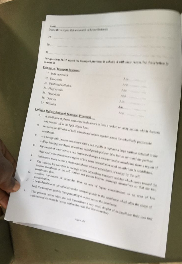 NAME
_
Name three organs that are located in the mediastenuii
_
29
30._
31_
For questions 31-37, match the transport processes in column A with their respective description in
columa B
Column A (Transport Processes)
31. Bulk movement
32. Exocytosis
Ane_
33. Facilitated Diffusion
Ane_
34. Phagocytosis
Ans
35. Pinocytosis
_
Ano_
36. Osmosis
Ans_
37. Diffusion
Any
_
Ana
Column B (Description of Transport Processes)
_
A. A small area of plasma membrane folds inward to form a pocket, or invagination, which despens
and pinches off as the lipid bilayer fuses.
membrane.
B. Involves the diffusion of both solvents and solutes together across the selectively permeable
C. Is a nonspecific process that occurs when a cell engulfs or captures a large particle external to the
cell by forming membrane extensions, called pseudopodia or false feet to surround the particle 
D. Movement of water across a cell membrane through a semi-permeable membrane from a region of
high water concentration to a region of low water concentration until equilibrium is established 
E. Substances move across a plasma membrane without expenditure of energy by the cell
membranes fuse.
F. The material for secretion is package within intracellular transport vesicles which move toward the
plasma membranc at the cell surface and plasma bilayers rearrange themselves so that the t
concentration
G. Random movement of molecules from an area of higher concentration to an area of low
H. The molecule to be moved binds to the transport prosein in the membrane which alter the shape o
both the transport protein thus permitting it to pass across the membran 
1. This process occurs when the cell internalizes a very small droplet of extracellular fluid into tim
vesicles and an example occurs within the cells that line a capillary
Page4 i 5