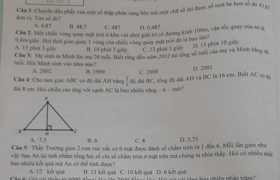 Chuyển đầu phẩy của một số thập phân sang bên trái một chữ số thì được số mới bé hơn số đó 43,83
đơn vị. Tìm số đó?
A. 4.87 B. 48,7 C. 487 D. 0,487
Câu 2: Một chiếc vòng quay mặt trời ở khu vuí chơi giải trí có đường kính 100m, vận tốc quay của nó là
0.4m/giây. Hỏi thời gian quay 1 vòng của chiếc vòng quay mặt trời đó là bao lâu?
A. 15 phút 3 giây B. 10 phút 3 giây C. 13 phút 5 giây D. 15 phút 10 giây
Câu 3: Mẹ sinh ra Minh lúc mẹ 26 tuổi. Biết rằng đến năm 2012 thì tổng số tuổi của mẹ và Minh bằng 48
tuổi. Hội Minh sinh vào năm nào?
A. 2002 B. 1999 C. 2000
D. 2001
Câu 4: Cho tam giác ABC có độ dài AH bằng  3/5  độ dài BC, tổng độ dài AH và BC là 16 cm. Biết AC có độ
dài 8 cm. Hỏi chiều cao ứng với cạnh AC là bao nhiêu xăng - ti - mét?
A. 7,5 B. 6 C. 8 D. 3,75
Câu 5: Thầy Trường gieo 2 con xúc xắc có 6 mặt được đánh số chấm tròn từ 1 đến 6. Mỗi lần gieo như
vậy bạn An lại tính nhầm tổng hai số chi số chấm tròn ở mặt trên mà chúng ta nhìn thấy. Hỏi có nhiều nhất
bao nhiêu kết quả mà An có thể tính được?
A. 12 kết quả B. 11 kết quả C. 10 kết quả D. 6 kết quả
Cân 6: Giá vải thiều từ 6000 đề t v i tăng bao nhiêu phần trăm?