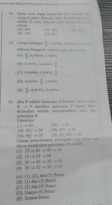 Simulasi Siap Masuk PTN Pengetahuan Kuantitatif 13 01.2 24.04.06.00 2%
14. Suatu virus dapat membelah diri menjadi du
setiap 6 menit. Banyak virus di awal penclitias
adalah 12 virus, Banyak virus sstelsh 36 meak
adalah
(A) 384. (C) 786. (E) 876
(B) 768. (D) 867
15. Urutan bilangan  4/9 ; 4,444%:0,44444 dari nils
terbesar hingga ke terkecil yang tepat adaiah
(A)  4/9 ; ( ,44444;4,4449
(B) 4,444%; 0,44444;  A/Q 
(C) 0,44444; 4,444%;  4/9 
(D) 4,444%;  4/9 ; 0,44444
(E)  4/9 ;4,444% ; ),44444
16. Jika B adalah himpunan pekerjaan, maka notasi
B → P diartikan pekerjaan P hanya dapat
dilakukan setelah menyelesaikan salah sam 
pekerjaan B.
Diketahui
 → 10 10 → 40
30, 50 →20 30.40 -25(
 10,40 to 30  30,40,50 to 60
Urutan penyelesaian pekerjaan yang bena  a
dapat melakukan pekerjaan 60 adalah
(1) 10 → 40 → 50 → 60
(2) 10 → 20  60
(3) 10 40 30 60
(4) 20 10 50 60
(A) (1), (2), dan (3) Benar.
(B) (1) dan (3) Benar.
(C) (2) dan (4) Benar.
(D) Hanya (4) Benar.
(E) Semua Benar.