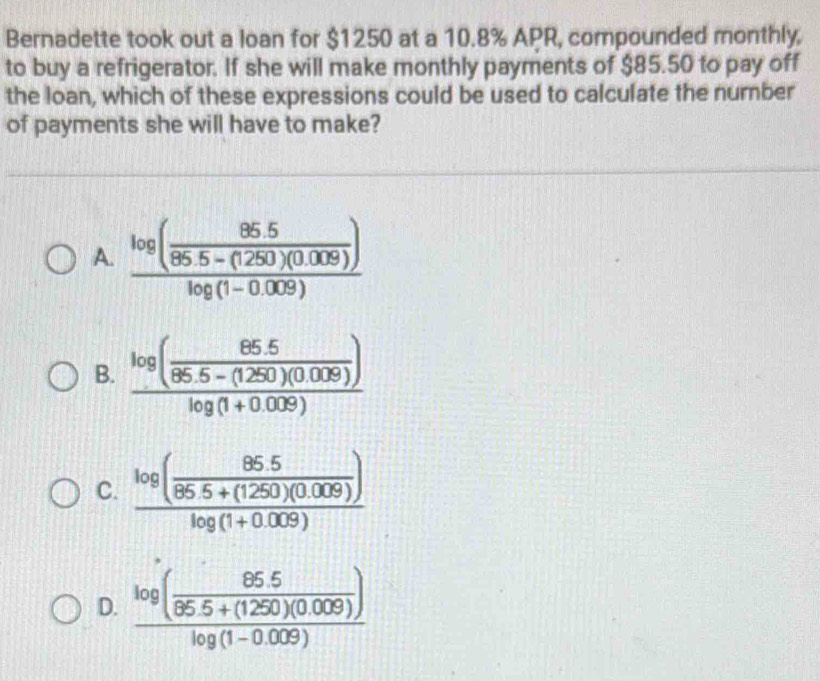 Bernadette took out a loan for $1250 at a 10.8% APR, compounded monthly,
to buy a refrigerator. If she will make monthly payments of $85.50 to pay off
the loan, which of these expressions could be used to calculate the number
of payments she will have to make?
A. frac log ( (85.5)/85.5-(1250)(0.009) )log (1-0.009)
B. frac log ( (85.5)/86.5-(1250)(0.009) )log (1+0.009)
C. frac log ( (85.5)/86.5+(1250)(0.009) )log (1+0.009)
D. frac log ( (85.5)/85.5+(1250)(0.009) )log (1-0.009)