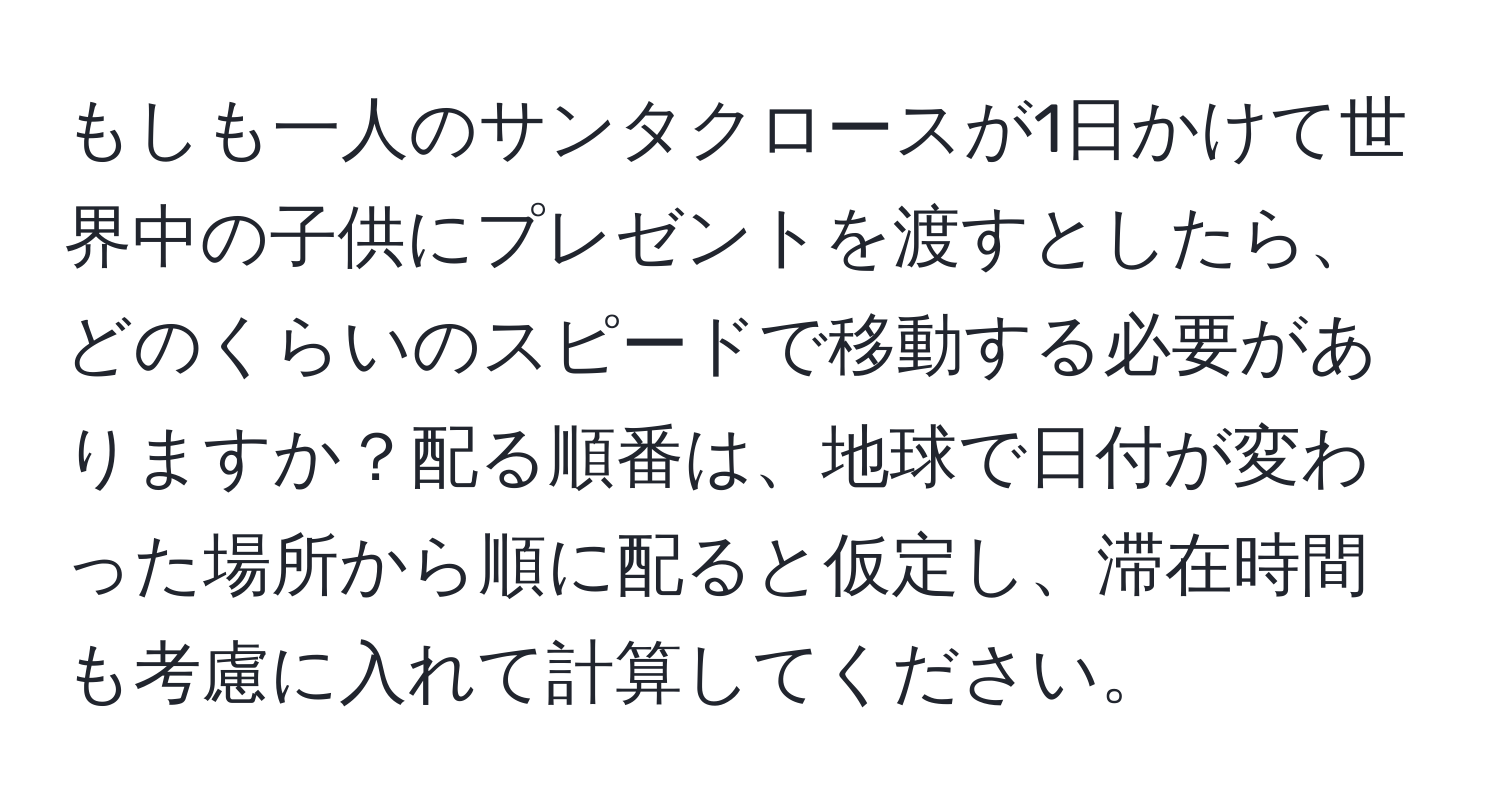 もしも一人のサンタクロースが1日かけて世界中の子供にプレゼントを渡すとしたら、どのくらいのスピードで移動する必要がありますか？配る順番は、地球で日付が変わった場所から順に配ると仮定し、滞在時間も考慮に入れて計算してください。