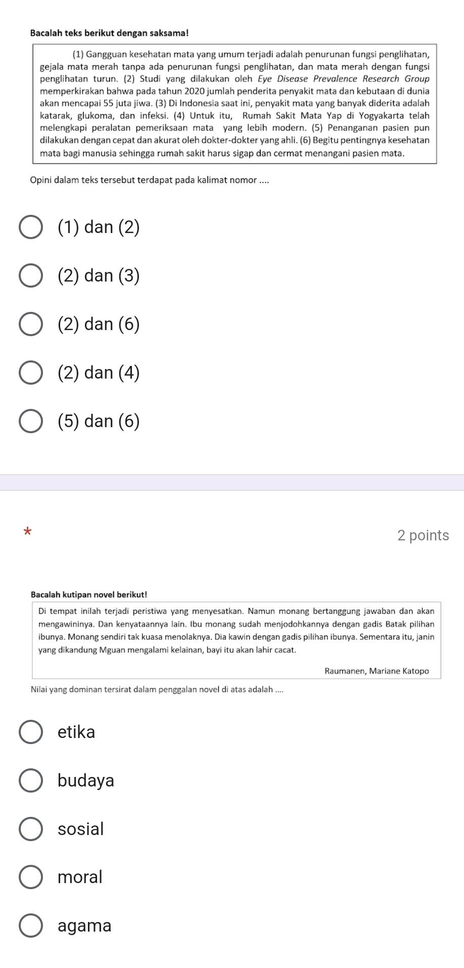 Bacalah teks berikut dengan saksama!
(1) Gangguan kesehatan mata yang umum terjadi adalah penurunan fungsi penglihatan,
gejala mata merah tanpa ada penurunan fungsi penglihatan, dan mata merah dengan fungsi
penglihatan turun. (2) Studi yang dilakukan oleh Eye Disease Prevalence Research Group
memperkirakan bahwa pada tahun 2020 jumlah penderita penyakit mata dan kebutaan di dunia
akan mencapai 55 juta jiwa. (3) Di Indonesia saat ini, penyakit mata yang banyak diderita adalah
katarak, glukoma, dan infeksi. (4) Untuk itu, Rumah Sakit Mata Yap di Yogyakarta telah
melengkapi peralatan pemeriksaan mata yang lebih modern. (5) Penanganan pasien pun
dilakukan dengan cepat dan akurat oleh dokter-dokter yang ahli. (6) Begitu pentingnya kesehatan
mata bagi manusia sehingga rumah sakit harus sigap dan cermat menangani pasien mata.
Opini dalam teks tersebut terdapat pada kalimat nomor ....
(1) dan (2)
(2) dan (3)
(2) dan (6)
(2) dan (4)
(5) dan (6)
*
2 points
Bacalah kutipan novel berikut!
Di tempat inilah terjadi peristiwa yang menyesatkan. Namun monang bertanggung jawaban dan akan
mengawininya. Dan kenyataannya lain. Ibu monang sudah menjodohkannya dengan gadis Batak pilihan
ibunya. Monang sendiri tak kuasa menolaknya. Dia kawin dengan gadis pilihan ibunya. Sementara itu, janin
yang dikandung Mguan mengalami kelainan, bayi itu akan lahir cacat.
Raumanen, Mariane Katopo
Nilai yang dominan tersirat dalam penggalan novel di atas adalah ....
etika
budaya
sosial
moral
agama