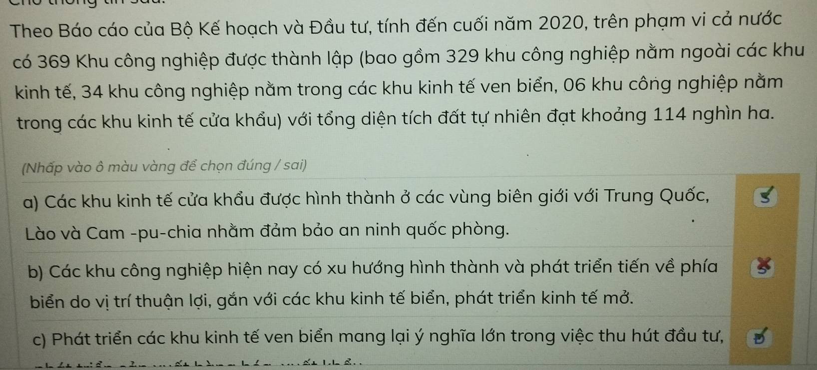 Theo Báo cáo của Bộ Kế hoạch và Đầu tư, tính đến cuối năm 2020, trên phạm vi cả nước 
có 369 Khu công nghiệp được thành lập (bao gồm 329 khu công nghiệp nằm ngoài các khu 
kinh tế, 34 khu công nghiệp nằm trong các khu kinh tế ven biển, 06 khu công nghiệp nằm 
trong các khu kinh tế cửa khẩu) với tổng diện tích đất tự nhiên đạt khoảng 114 nghìn ha. 
(Nhấp vào ô màu vàng để chọn đúng / sai) 
a) Các khu kinh tế cửa khẩu được hình thành ở các vùng biên giới với Trung Quốc, 
Lào và Cam -pu-chia nhằm đảm bảo an ninh quốc phòng. 
b) Các khu công nghiệp hiện nay có xu hướng hình thành và phát triển tiến về phía 
biển do vị trí thuận lợi, gắn với các khu kinh tế biển, phát triển kinh tế mở. 
c) Phát triển các khu kinh tế ven biển mang lại ý nghĩa lớn trong việc thu hút đầu tư,