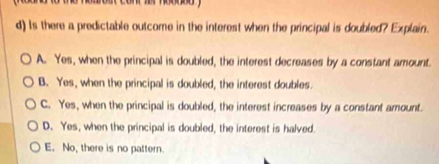 aoit cont zr ho00od y
d) Is there a predictable outcome in the interest when the principal is doubled? Explain.
A. Yes, when the principal is doubled, the interest decreases by a constant amount.
B. Yes, when the principal is doubled, the interest doubles.
C. Yes, when the principal is doubled, the interest increases by a constant amount.
D. Yes, when the principal is doubled, the interest is halved.
E. No, there is no pattern.