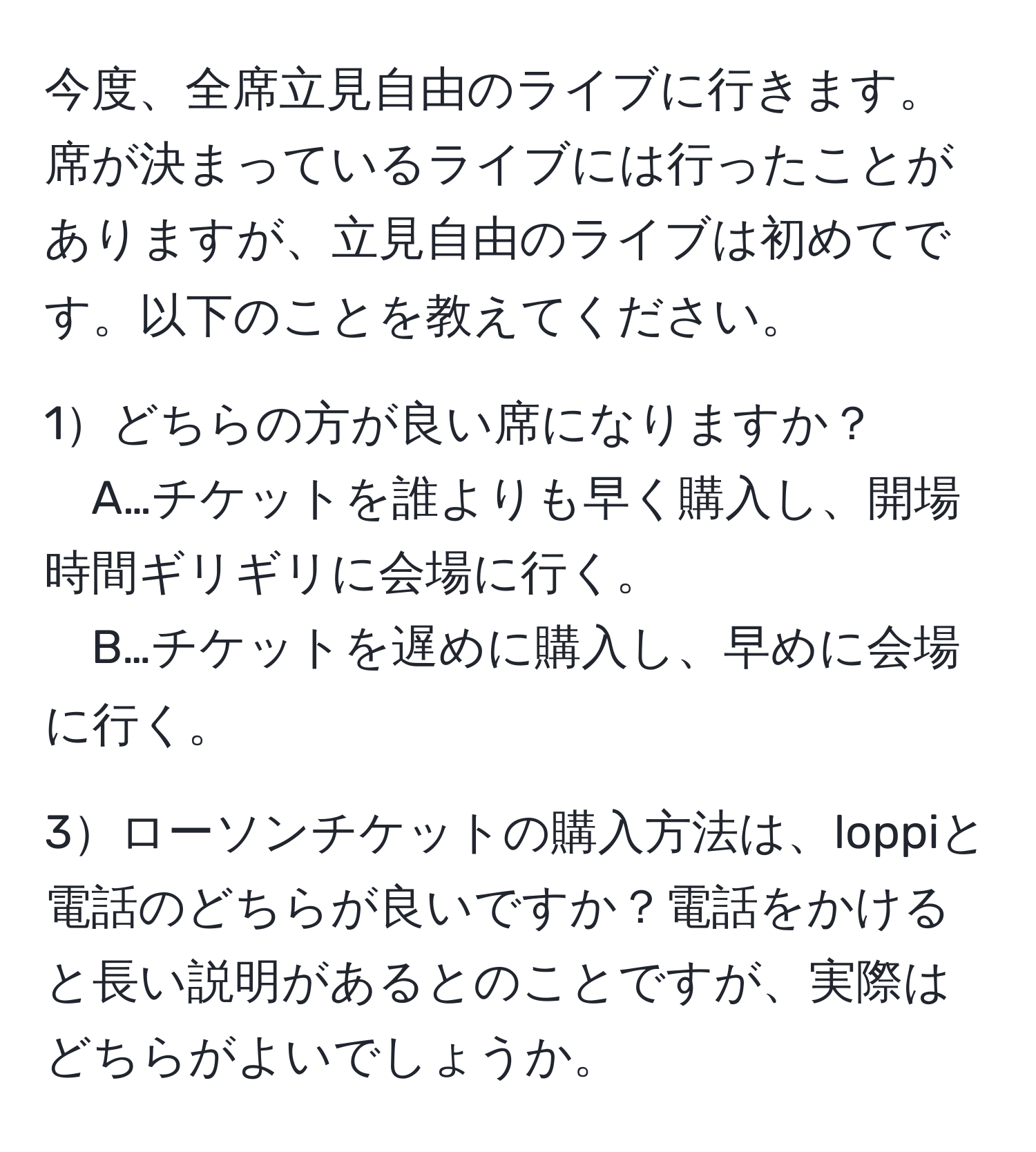 今度、全席立見自由のライブに行きます。席が決まっているライブには行ったことがありますが、立見自由のライブは初めてです。以下のことを教えてください。

1どちらの方が良い席になりますか？
A…チケットを誰よりも早く購入し、開場時間ギリギリに会場に行く。
B…チケットを遅めに購入し、早めに会場に行く。

3ローソンチケットの購入方法は、loppiと電話のどちらが良いですか？電話をかけると長い説明があるとのことですが、実際はどちらがよいでしょうか。