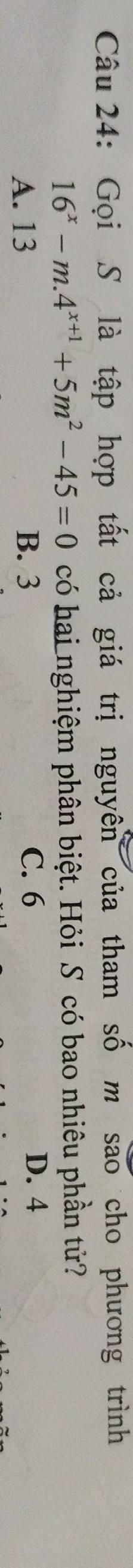 Gọi S là tập hợp tất cả giá trị nguyên của tham số m sao cho phương trình
16^x-m.4^(x+1)+5m^2-45=0 có hai nghiệm phân biệt. Hỏi S có bao nhiêu phần tử?
A. 13 B. 3 C. 6
D. 4