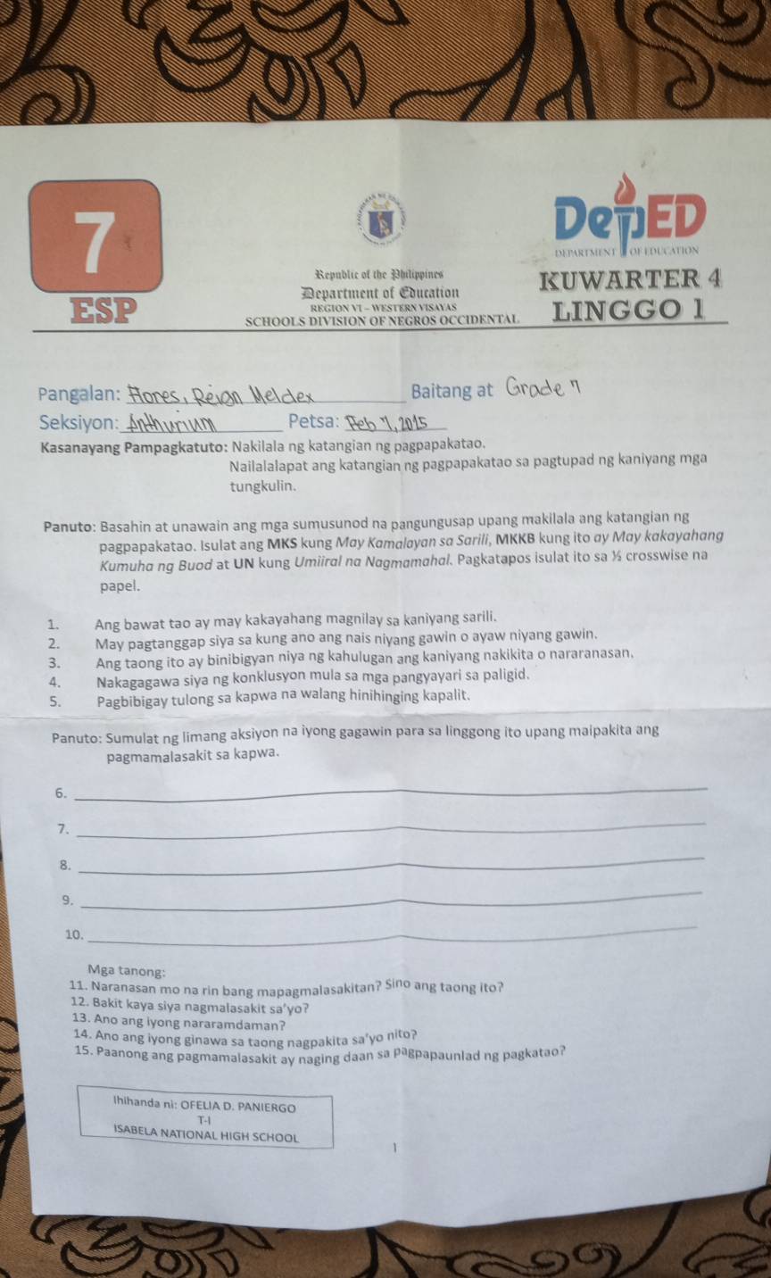 DepED
Republic of the Philippines
Department of Coucation KUWARTER 4
ESP REGION VI - WESTERN VISAYAS LINGGO 1
SCHOOLS DIVISION OF NEGROS OCCIDENTAL
Pangalan: _Baitang at
Seksiyon:_ Petsa:_
Kasanayang Pampagkatuto: Nakilala ng katangian ng pagpapakatao.
Nailalalapat ang katangian ng pagpapakatao sa pagtupad ng kaniyang mga
tungkulin.
Panuto: Basahin at unawain ang mga sumusunod na pangungusap upang makilala ang katangian ng
pagpapakatao. Isulat ang MKS kung May Kamaløyan sα Sarili, MKKB kung ito αy May kαkayahang
Kumuha ng Buod at UN kung Umiiral nα Nagmamahal. Pagkatapos isulat ito sa ½ crosswise na
papel.
1. Ang bawat tao ay may kakayahang magnilay sa kaniyang sarili.
2. May pagtanggap siya sa kung ano ang nais niyang gawin o ayaw niyang gawin.
3. Ang taong ito ay binibigyan niya ng kahulugan ang kaniyang nakikita o nararanasan,
4. Nakagagawa siya ng konklusyon mula sa mga pangyayari sa paligid.
5. Pagbibigay tulong sa kapwa na walang hinihinging kapalit.
Panuto: Sumulat ng limang aksiyon na iyong gagawin para sa linggong ito upang maipakita ang
pagmamalasakit sa kapwa.
6.
_
7.
_
8.
_
9.
_
_
10.
Mga tanong:
11. Naranasan mo na rin bang mapagmalasakitan? Sino ang taong ito?
12. Bakit kaya siya nagmalasakit sa'yo?
13. Ano ang iyong nararamdaman?
14. Ano ang iyong ginawa sa taong nagpakita sa’yo nito?
15. Paanong ang pagmamalasakit ay naging daan sa pªgpapaunlad ng pagkatao?
Ihihanda ni: OFELIA D. PANIERGO
T-1
ISABELA NATIONAL HIGH SCHOOL