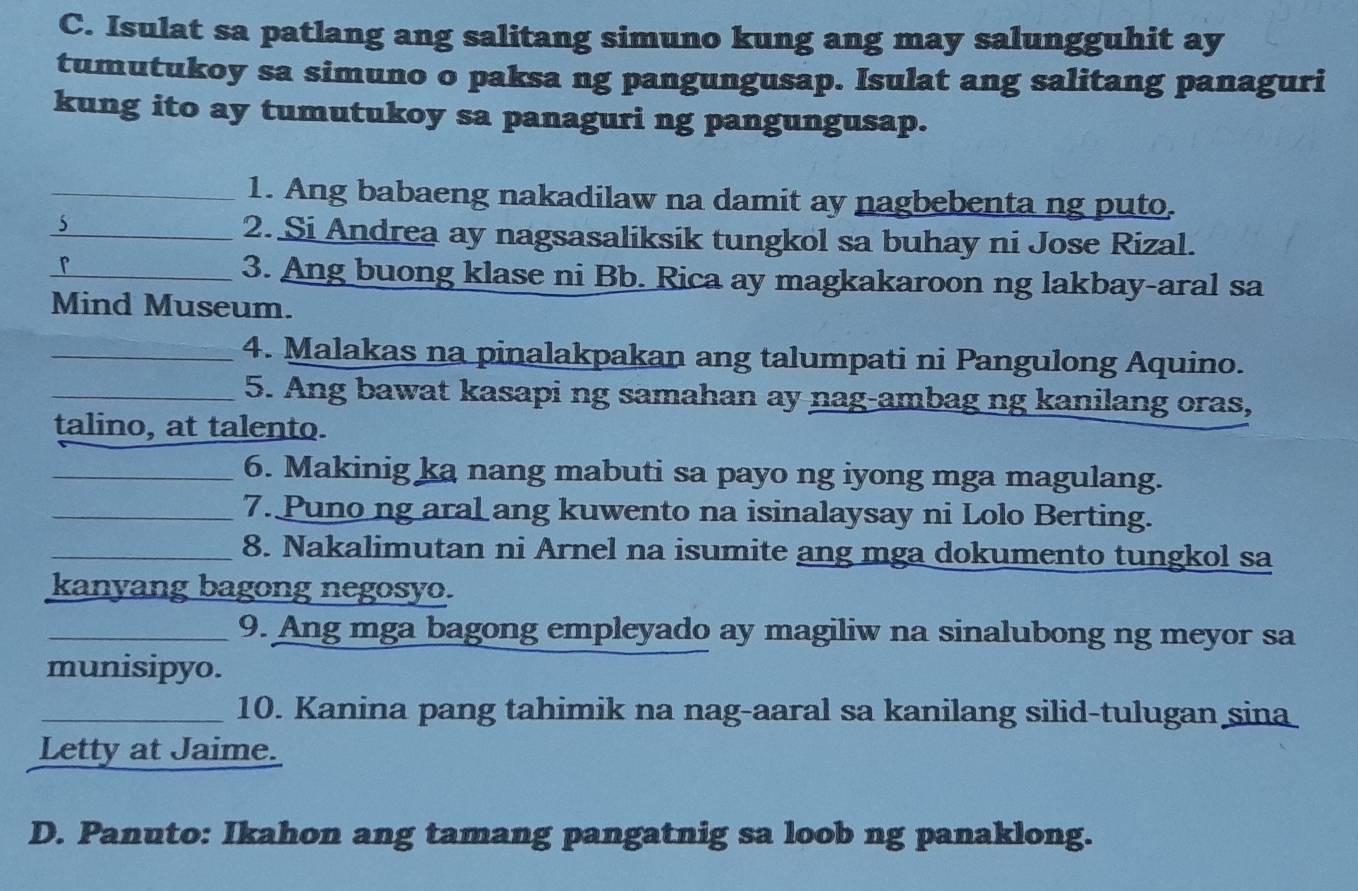 Isulat sa patlang ang salitang simuno kung ang may salungguhit ay 
tumutukoy sa simuno o paksa ng pangungusap. Isulat ang salitang panaguri 
kung ito ay tumutukoy sa panaguri ng pangungusap. 
_1. Ang babaeng nakadilaw na damit ay nagbebenta ng puto. 
J 
_2. Si Andrea ay nagsasaliksik tungkol sa buhay ni Jose Rizal. 
r 
_3. Ang buong klase ni Bb. Rica ay magkakaroon ng lakbay-aral sa 
Mind Museum. 
_4. Malakas na pinalakpakan ang talumpati ni Pangulong Aquino. 
_5. Ang bawat kasapi ng samahan ay nag-ambag ng kanilang oras, 
talino, at talento. 
_6. Makinig ka nang mabuti sa payo ng iyong mga magulang. 
_7. Puno ng aral ang kuwento na isinalaysay ni Lolo Berting. 
_8. Nakalimutan ni Arnel na isumite ang mga dokumento tungkol sa 
kanyang bagong negosyo. 
_9. Ang mga bagong empleyado ay magiliw na sinalubong ng meyor sa 
munisipyo. 
_10. Kanina pang tahimik na nag-aaral sa kanilang silid-tulugan sina 
Letty at Jaime. 
D. Panuto: Ikahon ang tamang pangatnig sa loob ng panaklong.