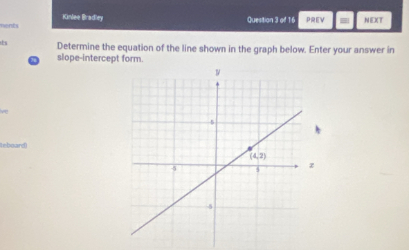 Kinlee Bradley
ments Question 3 of 16 PREV = NEXT
ts Determine the equation of the line shown in the graph below. Enter your answer in
slope-intercept form.
live
teboard)