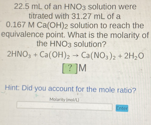 22.5 mL of an HNO₃ solution were 
titrated with 31.27 mL of a
0.167MCa (OH)₂ solution to reach the 
equivalence point. What is the molarity of 
the HNO_3 solution?
2HNO_3+Ca(OH)_2to Ca(NO_3)_2+2H_2O
[?]M
Hint: Did you account for the mole ratio? 
Molarity (mol/L)
Enter