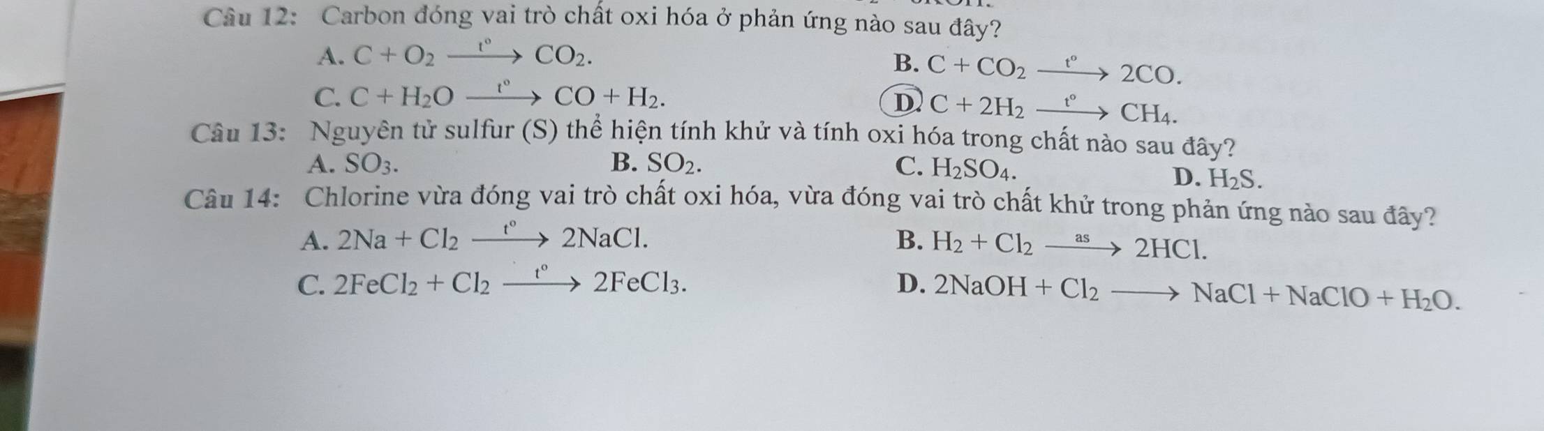 Carbon đóng vai trò chất oxi hóa ở phản ứng nào sau đây?
A. C+O_2xrightarrow r°CO_2.
B. C+CO_2xrightarrow t°2CO.
C. C+H_2Oxrightarrow t°CO+H_2. D C+2H_2xrightarrow t°CH_4. 
Câu 13: Nguyên tử sulfur (S) thể hiện tính khử và tính oxi hóa trong chất nào sau đây?
A. SO_3. B. SO_2. C. H_2SO_4.
D. H_2S. 
Câu 14: Chlorine vừa đóng vai trò chất oxi hóa, vừa đóng vai trò chất khử trong phản ứng nào sau đây?
A. 2Na+Cl_2xrightarrow t°2NaCl. B. H_2+Cl_2to 2HCl.
C. 2FeCl_2+Cl_2xrightarrow t°2FeCl_3. D. 2NaOH+Cl_2to NaCl+NaClO+H_2O.