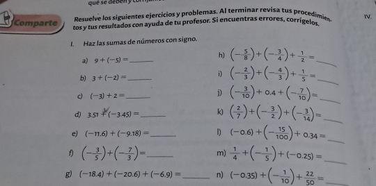 qué se dében y u 
Resuelve los siguientes ejercicios y problemas. Al terminar revisa tus procedimien IV. 
Comparte tos y tus resultados con ayuda de tu profesor. Si encuentras errores, corrígelos 
I. Haz las sumas de números con signo. 
h) (- 5/8 )+(- 3/4 )+ 1/2 = _ 
a) 9+(-5)= _ 
b) 3+(-2)= _ 
i) (- 2/3 )+(- 4/3 )+ 1/5 = _ 
c) (-3)+2= _ 
j) (- 3/10 )+0.4+(- 7/10 )= _ 
d) 3.51+(-3.45)= _ 
k) ( 2/7 )+(- 3/2 )+(- 3/14 )= _ 
e) (-11.6)+(-9.18)= _ 1) (-0.6)+(- 15/100 )+0.34= _ 
f) (- 3/5 )+(- 7/3 )= _ m)  1/4 +(- 1/5 )+(-0.25)= _ 
g) (-18.4)+(-20.6)+(-6.9)= _n) (-0.35)+(- 1/10 )+ 22/50 = _