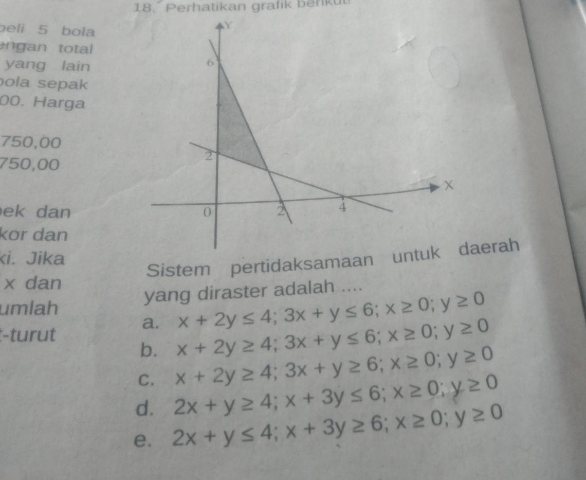 Perhatikan grafik berkut
beli 5 bola
n n tota
yang lain
ola sepak
00. Harga
750,00
750,00
ek dan
kor dan
ki. Jika
Sistem pertidaksamaaaerah
x dan
yang diraster adalah ....
umlah
:-turut
a. x+2y≤ 4; 3x+y≤ 6; x≥ 0; y≥ 0
b. x+2y≥ 4; 3x+y≤ 6; x≥ 0; y≥ 0
C. x+2y≥ 4; 3x+y≥ 6; x≥ 0; y≥ 0
d. 2x+y≥ 4; x+3y≤ 6; x≥ 0; y≥ 0
e. 2x+y≤ 4; x+3y≥ 6; x≥ 0; y≥ 0