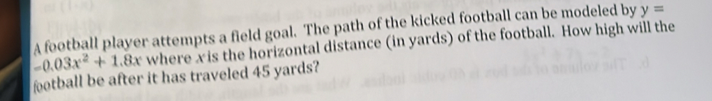 A football player attempts a field goal. The path of the kicked football can be modeled by y=
=0.03x^2+1.8x where xis the horizontal distance (in yards) of the football. How high will the 
football be after it has traveled 45 yards?