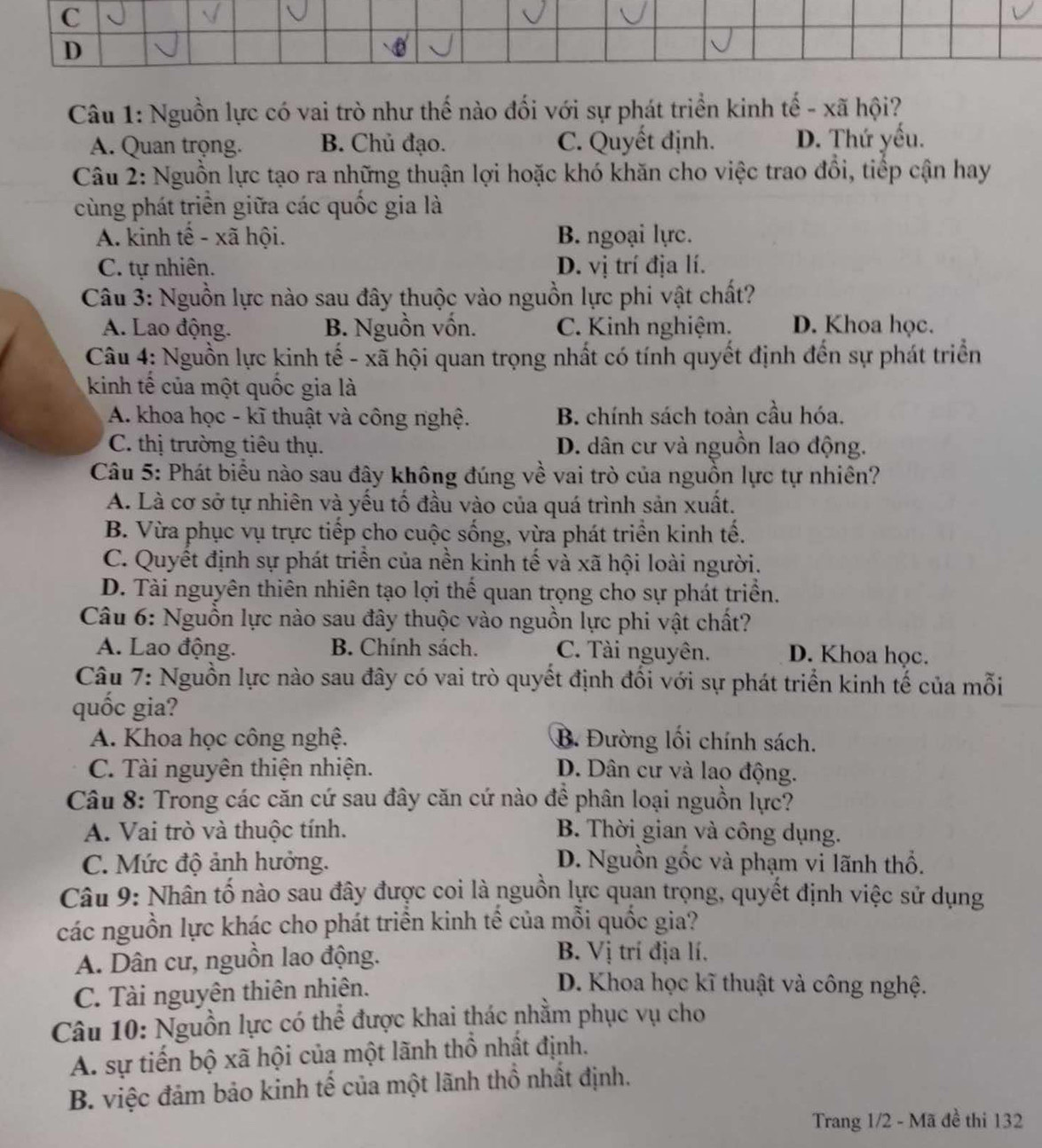 Nguồn lực có vai trò như thế nào đối với sự phát triển kinh tế - xã hội?
A. Quan trọng. B. Chủ đạo. C. Quyết định. D. Thứ yếu.
Câu 2: Nguồn lực tạo ra những thuận lợi hoặc khó khăn cho việc trao đổi, tiếp cận hay
cùng phát triển giữa các quốc gia là
A. kinh tế - xã hội. B. ngoại lực.
C. tự nhiên. D. vị trí địa lí.
Câu 3: Nguồn lực nào sau đây thuộc vào nguồn lực phi vật chất?
A. Lao động. B. Nguồn vốn. C. Kinh nghiệm. D. Khoa học.
Câu 4: Nguồn lực kinh tế - xã hội quan trọng nhất có tính quyết định đến sự phát triển
kinh tế của một quốc gia là
A. khoa học - kĩ thuật và công nghệ. B. chính sách toàn cầu hóa.
C. thị trường tiêu thụ. D. dân cư và nguồn lao động.
Câu 5: Phát biểu nào sau đây không đúng về vai trò của nguồn lực tự nhiên?
A. Là cơ sở tự nhiên và yếu tố đầu vào của quá trình sản xuất.
B. Vừa phục vụ trực tiếp cho cuộc sống, vừa phát triển kinh tế.
C. Quyết định sự phát triển của nền kinh tế và xã hội loài người.
D. Tài nguyên thiên nhiên tạo lợi thể quan trọng cho sự phát triển.
Câu 6: Nguồn lực nào sau đây thuộc vào nguồn lực phi vật chất?
A. Lao động. B. Chính sách. C. Tài nguyên. D. Khoa học.
Câu 7: Nguồn lực nào sau đây có vai trò quyết định đối với sự phát triển kinh tế của mỗi
quốc gia?
A. Khoa học công nghệ. B. Đường lối chính sách.
C. Tài nguyên thiện nhiện. D. Dân cư và lao động.
Câu 8: Trong các căn cứ sau đây căn cứ nào đề phân loại nguồn lực?
A. Vai trò và thuộc tính. B. Thời gian và công dụng.
C. Mức độ ảnh hưởng. D. Nguồn gốc và phạm vi lãnh thổ.
Câu 9: Nhân tố nào sau đây được coi là nguồn lực quan trọng, quyết định việc sử dụng
các nguồn lực khác cho phát triển kinh tế của mỗi quốc gia?
A. Dân cư, nguồn lao động.
B. Vị trí địa lí.
C. Tài nguyên thiên nhiên.
D. Khoa học kĩ thuật và công nghệ.
Câu 10: Nguồn lực có thể được khai thác nhằm phục vụ cho
A. sự tiến bộ xã hội của một lãnh thổ nhất định.
B. việc đảm bảo kinh tế của một lãnh thổ nhất định.
Trang 1/2 - Mã đề thi 132