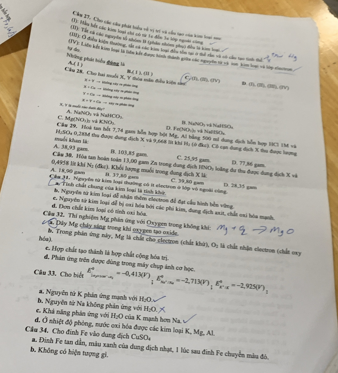 Cho các câu phát biểu về vị trì và cầu tạo của kim loại sau
(1): Hầu hết các kim loại chi có từ 1e đến 3e lớp ngoài cùng
(II): Tất cá các nguyên tố nhóm B (phân nhóm phụ) đều là kim loại.
(III): Ở điều kiện thường, tất cá các kim loại đều tồn tại ở thể rần và có cầu tạo tinh thể
tự do.
(IV): Liên kết kim loại là liên kết được hình thành giữa các nguyên từ và ion kim loại và lớp electron
A.(I)
Những phát biểu đúng là D. (I),(II),(III)
Câu 28. Cho hai muối X, Y thỏa mãn điều kiện sau:
B.(1),(II) C, (I), (II), (IV)  (JV)
X+Yto khōng xây ra phán ứng
X+Cuto không xây ra phân ứng
Y+Cuto không xây r phán ứng
X+Y+Cato xây ra phần ứng
X, Y là muỗi nào dưới đây? NaNO_3 vá NaHCO_3.
A.
C. Mg(NO_3)_2 và KNO_3. D. Fe(NO_3)
B. NaNO_3 và NaHSO₄
à và NaHSO
Câu 29. Hoà tan hết 7,74 gam hỗn hợp bột Mg, Al bằng 500 ml dung dịch hỗn hợp HCl 1M và
muối khan là:
H_2SO_40,28M thu được dung dịch X và 9,668 lit khi H_2 (ở đkc). Cô cạn dung dịch X thu được lượng
A. 38,93 gam. B. 103,85 gam. C. 25,95 gam. D. 77,86 gam.
Câu 30. Hòa tan hoàn toàn 13,00 gam Zn trong dung dịch HNO_3 loãng dự thu được dung dịch X và
0,4958 lít khí N_2 (đkc). Khối lượng muối trong dung dịch X là:
A. 18,90 gam B. 37,80 gam C. 39,80 gam D. 28,35 gam
Câu 31. Nguyên tử kim loại thưởng có ít electron ở lớp vỏ ngoài cùng.
a. Tính chất chung của kim loại là tính khử.
b. Nguyên tứ kim loại dễ nhận thêm electron đề đạt cấu hình bền vững.
c. Nguyên tử kim loại dễ bị oxi hóa bởi các phi kim, dung dịch axit, chất oxi hóa mạnh.
d. Đơn chất kim loại có tính oxi hóa.
Câu 32. Thí nghiệm Mg phản ứng với Oxygen trong không khí:
Va. Dây Mg cháy sáng trong khí oxygen tạo oxide.
hóa).
b. Trong phản ứng này, Mg là chất cho electron (chất khử), O_2 là chất nhận electron (chất oxy
c. Hợp chất tạo thành là hợp chất cộng hóa trị.
d. Phản ứng trên dược dùng trong máy chụp ảnh cơ học.
Câu 33. Cho biết E_(k=2)^0,_(20200r·)^0=-0,413(V)_;E_Na^+/Na^0=-2,713(V)_;E_K^+/K^0=-2,925(V),
a. Nguyên tử K phản ứng mạnh với H_2O.
b. Nguyên tử Na không phản ứng với H_2O.
c. Khả năng phản ứng với H_2O của K mạnh hơn Na.
d. Ở nhiệt độ phòng, nước oxi hóa được các kim loại K, Mg, Al.
Câu 34. Cho đinh Fe vào dung dịch CuSO_4
a. Đinh Fe tan dần, màu xanh của dung dịch nhạt, 1 lúc sau đinh Fe chuyền màu đỏ.
b. Không có hiện tượng gì.