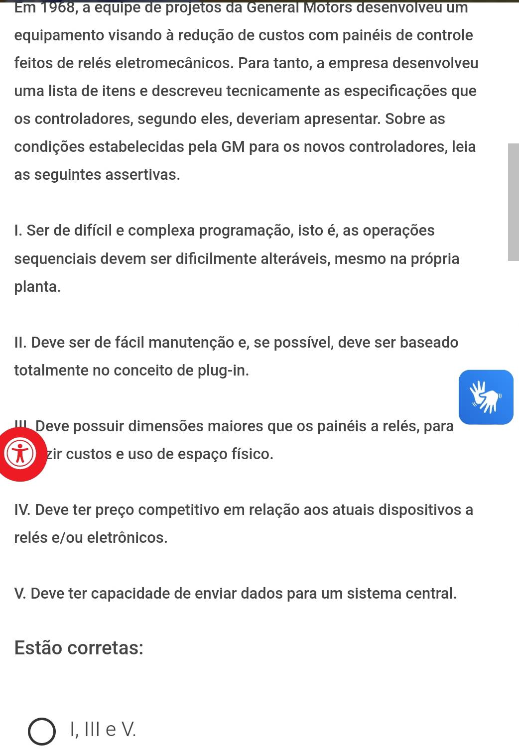Em 1968, a équipe de projetos da General Motors desenvolveu um
equipamento visando à redução de custos com painéis de controle
feitos de relés eletromecânicos. Para tanto, a empresa desenvolveu
uma lista de itens e descreveu tecnicamente as especificações que
os controladores, segundo eles, deveriam apresentar. Sobre as
condições estabelecidas pela GM para os novos controladores, leia
as seguintes assertivas.
I. Ser de difícil e complexa programação, isto é, as operações
sequenciais devem ser dificilmente alteráveis, mesmo na própria
planta.
II. Deve ser de fácil manutenção e, se possível, deve ser baseado
totalmente no conceito de plug-in.
Deve possuir dimensões maiores que os painéis a relés, para
zir custos e uso de espaço físico.
IV. Deve ter preço competitivo em relação aos atuais dispositivos a
relés e/ou eletrônicos.
V. Deve ter capacidade de enviar dados para um sistema central.
Estão corretas:
I, III eV.