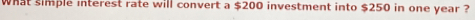 What simple interest rate will convert a $200 investment into $250 in one year ?