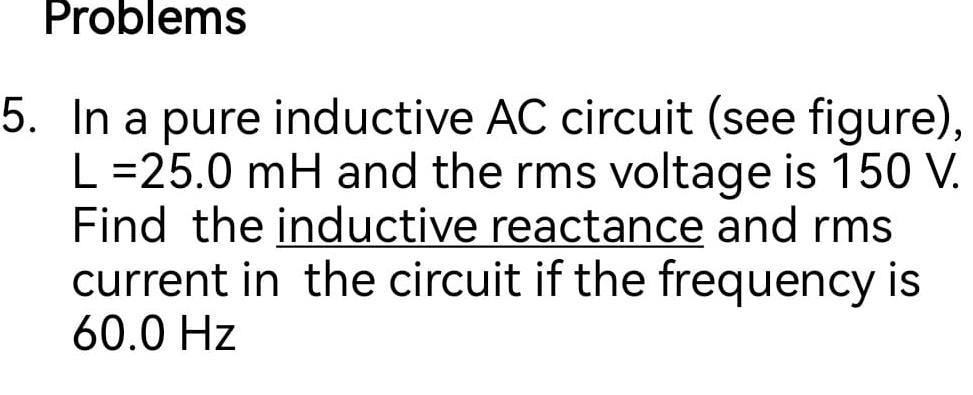 Problems 
5. In a pure inductive AC circuit (see figure),
L=25.0mH I and the rms voltage is 150 V. 
Find the inductive reactance and rms 
current in the circuit if the frequency is
60.0 Hz